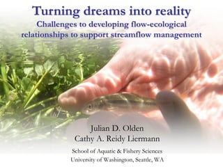 Turning dreams into reality
     Challenges to developing flow-ecological
relationships to support streamflow management




                 Julian D. Olden
             Cathy A. Reidy Liermann
            School of Aquatic & Fishery Sciences
            University of Washington, Seattle, WA
 