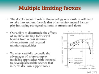 Multiple limiting factors
• The development of robust flow–ecology relationships will need
  to take into account the role that other environmental factors
  play in shaping ecological patterns in streams and rivers

• Our ability to disentangle the effects
  of multiple limiting factors will
  benefit from recent statistical
  advancements and targeted
  monitoring activities

• We must carefully reconcile the
  advantages of more complex
  modeling approaches with the need
  to develop assessable science that
  informs decision support tools
                                                           Swift (1979)
 