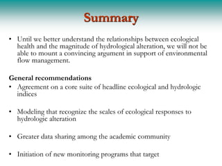 Summary
• Until we better understand the relationships between ecological
  health and the magnitude of hydrological alteration, we will not be
  able to mount a convincing argument in support of environmental
  flow management.

General recommendations
• Agreement on a core suite of headline ecological and hydrologic
  indices

• Modeling that recognize the scales of ecological responses to
  hydrologic alteration

• Greater data sharing among the academic community

• Initiation of new monitoring programs that target
 