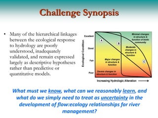 Challenge Synopsis

• Many of the hierarchical linkages
  between the ecological response
  to hydrology are poorly
  understood, inadequately
  validated, and remain expressed
  largely as descriptive hypotheses
  rather than predictive or
  quantitative models.


    What must we know, what can we reasonably learn, and
     what do we simply need to treat as uncertainty in the
      development of flow:ecology relationships for river
                        management?
 