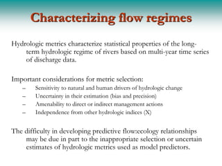 Characterizing flow regimes
Hydrologic metrics characterize statistical properties of the long-
    term hydrologic regime of rivers based on multi-year time series
    of discharge data.

Important considerations for metric selection:
   –    Sensitivity to natural and human drivers of hydrologic change
   –    Uncertainty in their estimation (bias and precision)
   –    Amenability to direct or indirect management actions
   –    Independence from other hydrologic indices (X)


The difficulty in developing predictive flow:ecology relationships
    may be due in part to the inappropriate selection or uncertain
    estimates of hydrologic metrics used as model predictors.
 