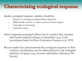 Characterizing ecological response
Ideally, ecological response variables should be:
    –   Sensitive to existing or proposed flow alterations
    –   Differentially sensitive to other sources of human impact
    –   Amenable to monitoring
    –   Valued by society

Some composite ecological indices may be useful if they correlate
    with human-induced changes in streamflow (e.g., Lotic-
    invertebrate Index for Flow Evaluation: Extence et al. 1999)

Recent studies have demonstrated that ecological responses to flow
    variation and alteration can be inferred based on the biological
    attributes of species (e.g., resource and habitat utilization, life
    history)
 