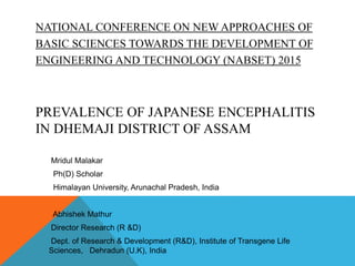 NATIONAL CONFERENCE ON NEWAPPROACHES OF
BASIC SCIENCES TOWARDS THE DEVELOPMENT OF
ENGINEERING AND TECHNOLOGY (NABSET) 2015
PREVALENCE OF JAPANESE ENCEPHALITIS
IN DHEMAJI DISTRICT OF ASSAM
Mridul Malakar
Ph(D) Scholar
Himalayan University, Arunachal Pradesh, India
Abhishek Mathur
Director Research (R &D)
Dept. of Research & Development (R&D), Institute of Transgene Life
Sciences, Dehradun (U.K), India
 