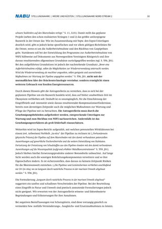 10STELLUNGNAHME | MEERE UND KÜSTEN | STELLUNGNAHME NORD STREAM 2
schwere Stahlrohre auf den Meeresboden verlegt.“ S. 11, A.01). Damit stellt das geplante
Projekt (neben den schon realisierten Strängen 1 und 2) das größte anthropogene
Bauwerk in der Ostsee dar. Wie im Zusammenhang mit bspw. den Espoo-Unterlagen
deutlich wird, gibt es jedoch keine spezifischen und vor allem gültigen Richtlinien für
die Ostsee, wenn es um die Außerbetriebnahme und den Rückbau von Gaspipelines
geht. Stattdessen soll bei der Entwicklung des Programms zur Außerbetriebnahme von
NSP2 hilfsweise auf Dokumente aus Norwegen/dem Vereinigten Königreich und ihre
daraus resultierenden allgemeinen Grundsätze zurückgegriffen werden (vgl. S. 556, J01).
Bei den aufgeführten Grundsätzen ist jedoch der nachstehende Grundsatz „Bevor eine
Außerbetriebnahme erfolgt, sollen die Möglichkeiten zur Wiederverwendung untersucht werden.
Wird die Wiederverwendung als machbar angesehen, sollen geeignete und ausreichende
Maßnahmen zur Wartung der Pipeline angegeben werden.“ S. 556, J01, nicht mit der
mutmaßlichen Idee der Brückentechnologie vereinbar, sondern ermöglicht einen
weiteren Gebrauch von fossilen Energieressourcen.
Durch diesen Hinweis gibt die Antragstellerin zu verstehen, dass es sich bei der
geplanten Pipeline um ein Bauwerk handeln wird, dass auf bisher unabsehbare Zeit im
Ökosystem verbleiben soll. Deshalb ist es unumgänglich, für die Einschätzung der
Eingriffstiefe und -intensität sowie daraus resultierender Kompensationserfordernisse,
bereits zum derzeitigen Zeitpunkt auch die möglichen Maßnahmen zur Wartung und
Pflege der Pipeline mit zu betrachten. Die Antragstellerin muss durch die
Genehmigungsbehörden aufgefordert werden, entsprechende Unterlagen zur
Wartung und zum Rückbau von NSP2 nachzureichen. Andernfalls ist das
Genehmigungsverfahren als grob fehlerhaft einzuschätzen.
Weiterhin wird im Espoo-Bericht aufgezählt, mit welchen potenziellen Wirkfaktoren bei
einem (evt. teilweisen) Verbleib „in-situ“ der Pipeline zu rechnen ist („Vorhandensein
(physische Präsenz) der Pipeline auf dem Meeresboden mit den damit verbundenen potenziellen
Auswirkungen auf gewerbliche Fischereibetriebe und die weitere Entwicklung von Habitaten.
Fortsetzung der Freisetzung von Schadstoffen aus den Pipeline-Anoden mit den damit verbundenen
Auswirkungen auf die Wasserqualität (aufgrund erhöhter Metallkonzentrationen“ S. 559, J01).
Jedoch bleiben hierbei Zersetzungsprodukte anderer Bestandteile unbeachtet. Auf lange
Sicht werden auch die sonstigen Rohrleitungskomponenten verwittern und so ihre
Eigenschaften ändern. Es ist sicherzustellen, dass daraus zu keinem Zeitpunkt Risiken
für die Meeresumwelt entstehen. („Die Pipelines und Gesteinsbermen verbleiben anschließend
vor Ort (in situ), wo sie langsam durch natürliche Prozesse in der marinen Umwelt abgebaut
werden.“ S. 558, J01).
Die Formulierung „langsam durch natürliche Prozesse in der marinen Umwelt abgebaut“
suggeriert ein sanftes und schadloses Verschwinden der Pipeline. Bei der Beurteilung
eines Eingriffs in Natur und Umwelt sind poetisch anmutende Formulierungen jedoch
nicht geeignet. Wir erwarten von der Antragstellerin wissens- und faktenbasierte
Begründungen und Erläuterungen für ihre Annahmen.
Bei negativen Beeinflussungen von Schutzgütern, sind diese vorrangig gänzlich zu
vermeiden bzw. notfalls Verminderungs-, Ausgleichs- und Ersatzmaßnahmen zu leisten.
 