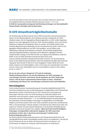 12STELLUNGNAHME | MEERE UND KÜSTEN | STELLUNGNAHME NORD STREAM 2
von durch Sauerstoff verursachter Korrosion kann dem verwendeten Meerwasser weiterhin das
Sauerstoffbindemittel Natriumbisulfit (NaHSO3) beigemischt werden.“ S. 171, C.01
Es fehlt die Auseinandersetzuung mit denUmweltauswirkungen von Natriumbisulfit.
Entsprechende Unterlagen sind nachzureichen.
D-UVS Umweltverträglichkeitsstudie
Die Abschätzung und Bewertung der durch NSP2 verursachten Umweltauswirkungen
basiert auf den Monitoringdaten, die im Rahmen des Baus und Betriebs von NSP1
erhoben wurden. Die frei zugänglichen Monitoringberichte zu NSP1 stellen Ergebnisse
jedoch in nur stark aggregierter Form dar. Diese sind dazu geeignet, sich an ein breites
Publikum in allgemeinverständlicher Weise zu wenden. Sie erlauben jedoch keine
fachliche Begutachtung der Methodik und der Interpretation der Daten. Damit ist der
aggregierte Monitoringbericht von NSP1 nicht geeignet, um die Effekte eines
Pipelinebaus schlüssig nachvollziehen zu können. Die den Monitoringberichten
zugrunde liegenden Rohdaten sind jedoch nicht öffentlich zugänglich. Bei einer
entsprechenden Anfrage an das BSH mit Bitte um Zugang zu den Rohdaten wurde der
NABU an das von NSP2 betriebene Datenportal (http://www.nord-
stream.com/de/umwelt/data-and-information-fund/) verwiesen. Für die Nutzung der
Daten ist eine Registrierung erforderlich. Nach einer Registrierung Mitte Mai wurde der
Zugang bis heute (Stand 30. Mai 2017) nicht freigegeben. Zudem erhebt das Portal
keinen Anspruch auf Vollständigkeit („Daher sind die Daten sehr projektspezifisch und erheben
nicht den Anspruch der Vollständigkeit sowie den wissenschaftlichen Analysen in allen Aspekten
gerecht zu werden.“)
18
Das ist ein sehr schwerer Mangel der UVP und des laufenden
Planfeststellungsverfahrens. Da sich alle Dokumente der NSP2 Unterlagen zu
Auswirkungen auf Natur und Umwelt auf die Ergebnisse des NSP1 Monitorings
stützen, sind die darin vorgenommenen Bewertungen zu Dauer, räumlicher
Ausdehnung und Schwere der Auswirkungen systematisch nicht nachvollziehbar.
Meeressäugetiere
In der nichttechnischen Zusammenfassung der Umweltverträglichkeitsstudie (UVS),
wird darauf hingewiesen, dass ein Bestandsanstieg von Kegelrobben und Schweinswalen
dokumentiert wurde („Während des Baus der NSP1 konnten keine Auswirkungen auf
Meeressäuger beobachtet werden. Die Wiederbesiedlung des Greifswalder Boddens durch
Kegelrobben wurde nicht gestört, vielmehr wurde über die Jahre eine deutliche Steigerung der
Anwesenheit von Robben dokumentiert.“ S. 37, D1.02/Nichttechnische Zusammenfassung).
Die erfreuliche Tatsache häufigerer Sichtungen von Kegelrobben im Greifswalder
Bodden in den letzten Jahren steht sicher nicht ursächlich mit dem Bau und Betrieb der
NSP1 in Zusammenhang. Vielmehr spiegelt es die Relevanz des Lebensraums wider und
mahnt zur Vorsicht. Bei einer kleinen Population ist die deutliche Vergrößerung des
Bestandes schon durch einzelne Tiere möglich. Allein durch die Tatsache häufigerer
Sichtungen von Kegelrobben während der Bauphase der NSP1 kann nicht
geschlossen werden, dass es durch das nun beantragte Vorhaben keine
Beeinträchtigungen geben wird.
Der Bewertung der Schweinswalvorkommen in der Pommerschen Bucht durch die
Antragstellerin kann weder nachvollzogen werden noch ist sie angebracht. („Dasselbe gilt
für den Schweinswal, für den seit 2008 in der Pommerschen Bucht in den Sommer- und
Herbstmonaten ein unbegrenzter Anstieg der mittels Messsystemen zur Abhörung des
18 https://www.nord-stream.com/de/umwelt/data-and-information-fund/
 