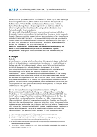 13STELLUNGNAHME | MEERE UND KÜSTEN | STELLUNGNAHME NORD STREAM 2
Unterwasserschalls erfassten Schweinswale beobachtet wird.“ S. 37, D1.02). Bei einer derzeitigen
Populationsgröße von nur ca. 450 Individuen in der zentralen Ostsee (östlich der
Halbinsel Darss,
19,20)
ist selbst bei einer behutsamen Annahme eines positiven
Bestandtrends die Lage für die Schweinswalpopulation in der Ostsee kritisch. Die
überschwänglich positive Einschätzung der Antragstellerin scheint eher einer
Verharmlosung der Situation zu dienen.
Die exponentiell steigende Dedektionsrate in der späteren artenschutzrechtlichen
Prüfung (F.07/Artenschutzrechtlicher Fachbeitrag) („Unter Einbezug der Monitoringdaten des
Deutschen Meeresmuseums (DMM) sowie der Daten des Begleitmonitorings zur Nord Stream-Pipeline
(NSP1 MONITORING SCHWEINSWALE 2013), konnten DIEDERICHS et al. (2014, unveröffentlicht)
Hinweise auf seit 2008 exponentiell steigende Detektionsraten in der Pommerschen Bucht finden.“ S.
47), kann nicht nachvollzogen werden, da das NSP1 Monitoring Schweinswale nicht
vorliegt und DIEDERICHS et al. 2014 unveröffentlicht ist.
Der NABU fordert von der Antragstellerin eine seriöse Auseinandersetzung mit
Beeinträchtigungen von Meeressäugetieren durch den Bau der Pipeline.
Entsprechende Unterlagen in ausreichender Detailschärfe sind nachzureichen.
Rastvögel
Es heißt:
„In den Rastgebieten ist infolge optischer und akustischer Störungen eine Verjagung von Rastvögeln
im Bereich der Bauaktivitäten zu erwarten (maximaler Störradius von 1-2 km je Schiff; für die im
Verband agierenden Verlegeflotte ergeben sich in Summe jeweils Flächen von 50-100 km
2
). Dies
geschieht für die meisten Arten außerhalb des (Haupt-)Rastzeitraums.“ S. 36, D1.02
Das Umweltbundesamt beschreibt hingegen eine Meidung von Windparkfläche im
Umkreis von 2-4 km für Seetaucher, Basstölpel, Trauerente, Tordalk und
Trottellumme
21
. Jüngste Ergebnisse aus Befliegungen im Rahmen des DIVER Projekts
legen sogar nahe, dass Seetaucher Windparks im Umkreis von bis zu 10 km meiden
22
.
Die besonders störungsempfindlichen Seetaucher sind sowohl für das Vogelschutzgebiet
Westliche Pommersche Bucht als auch für das Vogelschutzgebiet Pommersche Bucht
gemeldet, die beide von der Trasse geschnitten werden. Innerhalb der Meideradien geht
den Vögeln effektiv Schutzgebietsfläche verloren. Die Vögel treten im Frühjahr, Herbst
und Winter im Schutzgebiet auf.
Die von den Baumaßnahmen ausgehenden Störreize können bei Vögeln
Fluchtreaktionen auslösen (Scheuchwirkung) und bei längerer Dauer und häufiger
Wiederkehr zu Stressreaktionen und verändertem Verhalten führen. DIERSCHKE et al.
(2016)
23
geben eine gute Übersicht artspezifischer Meidereaktionen, die der These der
Antragstellerin von einem allgemeinen Störradius von 1-2 km entgegenstehen.
Allgemein führt die Scheuchwirkung zu einer verminderten Kondition oder Fitness der
Individuen. Darüber hinausgehende Folgen sind Zeitverluste bei der Nahrungsaufnahme
und Regeneration, wodurch die Energiebilanzen der Vögel (z.B. bei Brut, Überwinterung
oder während des Vogelzugs) und schließlich auch die Entwicklungen der Populationen
negativ beeinflusst werden. Die optische Störwirkung führt zu Veränderungen von
Aktivitätsmustern bzw. Raumnutzungen. Das kann zu einer vollständigen oder
19 https://www.welt.de/wissenschaft/article135237459/Kinderstube-der-Ostsee-Schweinswale-gefunden.html
20 http://www.sambah.org/SAMBAH-Pressemeldum-DE-2014-12-10.pdf
21 Umweltbundesamt: Beurteilung von Umweltauswirkungen bei der Genehmigung von Offshore Windenergieanlagen.
https://www.umweltbundesamt.de/sites/default/files/medien/pdfs/offshore-windenergie.pdf
22 http://bioconsult-sh.de/de/nachrichten-archiv/erste-ergebnisse-der-grossraumigen-digitalen-seetaucher-erfassungsfluge-in-deren-
hauptverbreitungsgebiet-auf-der-deutschen/
23 DIERSCHKE, V., FURNESS, R.W. und GARTHE, S. 2016: Seabirds and offshore wind farms in European waters: Avoidance and
attraction. Biological Conservation 202:59-68
 