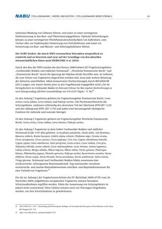 14STELLUNGNAHME | MEERE UND KÜSTEN | STELLUNGNAHME NORD STREAM 2
teilweisen Meidung von Gebieten führen, und somit zu einer verringerten
Habitatnutzung in den Rast- und Überwinterungsgebieten. Optische Störwirkungen
können zu einer verringerten Überlebenswahrscheinlichkeit von Individuen, zum
Verlust oder zur funktionalen Entwertung von (Teil-)Habitaten und somit zur
Entwertung von Rast- und Mauser- und Nahrungshabitaten führen.
Der NABU fordert, die durch NSP2 verursachten Störradien artspezifisch zu
ermitteln und zu bewerten und zwar auf der Grundlage von den aktuellen
wissenschaftlichen Daten nach DIERSCHKE et al. (2016).
Durch den Bau der NSP2 werden die drei Natura 2000-Gebiete (EU-Vogelschutzgebiete)
„Greifswalder Bodden und südlicher Strelasund“, „Westliche Pommersche Bucht“ und
„Pommersche Bucht“ durch die Querung der Pipeline direkt betroffen sein. In Gebieten,
die zum Schutz von Vogelarten eingerichtet worden sind, muss jede weitere Belastung
der Zielarten unterbleiben. Allein konservative Hochrechnungen durch BELLEBAUM
(2011) zeigen, wie massiv bereits jetzt in den Vogelbestand eingegriffen wird („Für die
Heringsfischerei im Greifswalder Bodden im Zeitraum Februar bis Mai ergaben Hochrechnungen je
nach Datengrundlage jährliche Gesamtbeifänge von 918-2259 Vögeln.“ S. 56)
24
Zu den Anhang I Vogelarten gehören im Vogelschutzgebiet Pommersche Bucht: Gavia
arctica, Gavia stellata, Larus minutus und Podiceps auritus. Die Flachwasserbereiche des
Schutzgebietes, umfassen vollständig den deutschen Teil der Oderbank (FFH-LRT 1110)
und den Adlergrund (FFH- LRT 1170) und haben eine herausragende ökologische
Funktion für ziehende und rastende Seevögel.
Zu den Anhang I Vogelarten gehören im Vogelschutzgebiet Westliche Pommersche
Bucht: Gavia arctica, Gavia stellata, Larus minutus, Podiceps auritus.
Zu den Anhang I Vogelarten in dem Gebiet Greifswalder Bodden und südlicher
Strelasund (Code 1747-402) gehören: Acrocephalus paludicola, Alcedo atthis, Asio flammeus,
Botaurus stellaris, Branta leucopsis, Calidris alpina schinzii, Chlidonias niger, Ciconia ciconia,
Circus aeruginosus, Circus cyaneus, Circus pygargus, Crex crex, Cygnus columbianus bewickii,
Cygnus cygnus, Falco columbarius, Falco peregrinus, Gavia arctica, Gavia stellata, Grus grus,
Haliaeetus albicilla, Lanius collurio, Larus melanocephalus, Larus minutus, Limosa lapponica,
Lullula arborea, Mergus albellus, Milvus migrans, Milvus milvus, Pernis apivorus, Phalaropus
lobatus, Philomachus pugnax, Pluvialis apricaria, Podiceps auritus, Recurvirostra avosetta, Sterna
albifrons, Sterna caspia, Sterna hirundo, Sterna paradisaea, Sterna sandvicensis, Sylvia nisoria,
Tringa glareola. Strelasund und Greifswalder Bodden bilden zusammen eine
strukturreiche, störungsarme Küstenlandschaft. Eng miteinander verzahnte
terrestrische- und marine Küstenlebensräume sind Rast- und Reproduktionsraum für
eine Vielzahl von Vogelarten.
25
Für die im Anhang I der Vogelschutzrichtlinie der EU (Richtlinie 2009/147/EG vom 30.
November 2009) aufgeführten europäischen Vogelarten müssen besondere
Schutzmaßnahmen ergriffen werden. Allein die Ausweisung von Schutzgebieten ist
jedoch nicht ausreichend. Diese Gebiete müssen auch von Störungen freigehalten
werden, um ihre Schutzfunktion zu gewährleisten.
24 BELLEBAUM, J. 2011: Untersuchung und Bewertung des Beifangs von Seevögeln durch die passive Meeresfischerei in der Ostsee.
BfN Skripten 295, 79 S.
25 https://www.bfn.de/0316_steckbriefe.html#c33722
 