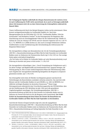 15STELLUNGNAHME | MEERE UND KÜSTEN | STELLUNGNAHME NORD STREAM 2
Die Verlegung der Pipeline außerhalb des (Haupt-) Rastzeitraums der meisten Arten
ist nach Auffassung des NABU nicht ausreichend, da es auch zu Störungen außerhalb
dieser Zeit kommen wird, die zu einer Entwertung des Schutzgebietes während der
Bauzeit führt.
Unsere Auffassung wird durch das Beispiel Bergente (Aythya marila) untermauert. Diese
kommt nachgewiesenermaßen im Greifswalder Bodden vor. Nach dem
Managementplan für das FFH-Gebiet DE 1747-301 "Greifswalder Bodden, Teile des
Strelasundes" und Nordspitze Usedom
26
ist die Störungsarmut für Bergenten aller
Einschätzung nach ein ausschlaggebender Faktor für die Gebietswahl (vgl. Tabelle 23:
Habitate der Arten des Anhangs II der FFH-RL sowie der relevanten Vogelarten nach Art. 4 der VS-
RL, S. 71). MENDEL et al. (2008) merken an, dass auch in weniger befahrenen Gebieten
Schiffsverkehr zu einer Verkleinerung oder Zerschneidung des Lebensraumes für
Bergenten führen kann.
27
Die Antragstellerin schlägt zum Bestandsschutz der Art die Vermeidungsmaßnahme:
AFB VM 1 = Bauzeitenbeschränkung auf Mitte Mai bis Ende Dezember im Greifswalder
Bodden sowie im Südwesten der Pommerschen Bucht (vgl. S.152, F.07) vor. Nur wenige
Seiten später wird jedoch festgehalten:
„Die Tiere halten sich ab Oktober im Greifswalder Bodden auf, wobei Maximalrastbestände je nach
Witterung im Dezember oder Januar erreicht werden.“ S. 154, F.07
Die Antragstellerin schlussfolgert, dass 1. Durch Vermeidung der Frühjahrsrast und 2.
Da aktive Verlege- und Begleitschiffe sich kontinuierlich bzw. langsam bewegen, die
Störung gering ist. (Nur in einer zeitlich begrenzten Phase der Überwinterung sollen
nach Angaben der Antragstellerin kleinflächig Rastgebiete der Bergente in Anspruch
genommen werden, vgl. S. 154, F.07).
Das Schutzgebiet wird schon ab Oktober von Bergenten genutzt und durch die
Störwirkungen des Bauvorhabens zumindest zeitweise entwertet. Das sind drei volle
Monate und der Greifswalder Bodden ist nach HELBIG et al. 2001 (in MENDEL et al.
2008) der wichtigste Rastplatz im deutschen Ostseeraum.
28
Dieser lange
Störungszeitraum widerspricht dem Verschlechterungsverbot der FFH Richtlinie, dem
mit der Einführung der FFH -Richtlinie im Jahr 1992 auch alle gemeldeten
Vogelschutzgebiete unterliegen. Die Vermeidungsmaßnahme: AFB VM 1 =
Bauzeitenbeschränkung auf Mitte Mai bis Ende Dezember im Greifswalder Bodden sowie im
Südwesten der Pommerschen Bucht ist für die Bergente nicht ausreichend. Der NABU
fordert im Zusammenhang mit dem Schutz der Eisente die Bauarbeiten im
Greifswalder Bodden auf Mitte Mai bis Ende September zu beschränken.
Auch bei der Eisente (Clangula hyemalis) zeigt sich, dass die angegebenen
Bauzeitenbeschränkungen (AFB VM 1 = Bauzeitenbeschränkung auf Mitte Mai bis Ende
Dezember im Greifswalder Bodden sowie im Südwesten der Pommerschen Bucht, AFB
VM 2 = Bauzeitenbeschränkung auf Anfang September bis Ende Dezember in der
26 STALU VP/STAATLICHES AMT FÜR LANDWIRTSCHAFT UND UMWELT VORPOMMERN 2011: Managementplan für das
FFH-Gebiet DE 1747-301 Greifswalder Bodden, Teile des Strelasundes und Nordspitze Usedom. Erlass des Ministeriums für
Landwirtschaft, Umwelt und Verbraucherschutz MV vom 15.12.2011
27 MENDEL, B., SONNTAG, N., WAHL, J., SCHWEMMER, P., DRIES, H., GUSE, N., MÜLLER, S. und GARTHE, S. 2008:
Artensteckbriefe von See- und Wasservögeln der deutschen Nord- und Ostsee. Verbreitung, Ökologie und Empfindlichkeiten
gegenüber Eingriffen in ihren marinen Lebensraum. Naturschutz und biologische Vielfalt, Landwirtschaftsverlag. Heft 59: 437 S.
28 MENDEL, B., SONNTAG, N., WAHL, J., SCHWEMMER, P., DRIES, H., GUSE, N., MÜLLER, S. und GARTHE, S. 2008:
Artensteckbriefe von See- und Wasservögeln der deutschen Nord- und Ostsee. Verbreitung, Ökologie und Empfindlichkeiten
gegenüber Eingriffen in ihren marinen Lebensraum. Naturschutz und biologische Vielfalt, Landwirtschaftsverlag. Heft 59: 437 S.
 