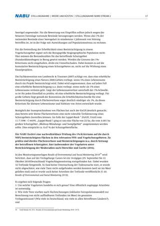 17STELLUNGNAHME | MEERE UND KÜSTEN | STELLUNGNAHME NORD STREAM 2
Seevögel angewendet. Für die Bewertung von Eingriffen sollten jedoch wegen der
besseren Datenlage nationale Bestände herangezogen werden. Wenn also 1% der
nationalen Bestände einer Seevogelart in mindestens 1 Jahreszeit von Störung
betroffen ist, ist in der Folge mit Auswirkungen auf Populationsniveau zu rechnen.
Für die Feststellung der Erheblichkeit einer Beeinträchtigung in einem
Vogelschutzgebiet eignet sich die Bezugsgröße biogeographische Population nicht.
Hier müssen die Bestandszahlen für das betreffende Schutzgebiet
(Standarddatenbogen) in Bezug gesetzt werden. Werden die Grenzen des 1%-
Kriteriums nicht eingehalten, droht ein Umweltschaden. Dabei kommt es auf die
kumulative Beeinträchtigung eines Schutzgebietes an, nicht auf die Wirkung eines
Einzelprojektes.
Die Fachkonvention von Lambrecht & Trautner (2007) schlägt vor, dass eine erhebliche
Beeinträchtigung eines Natura 2000-Gebiets vorliegt, wenn 1% eines Lebensraums
durch ein Projekt beeinträchtigt wird. Dabei wird angenommen, dass auf jeden Fall
eine erhebliche Beeinträchtigung u.a. dann vorliegt, wenn mehr als 1% eines
Lebensraums verloren geht. Liegt der Lebensraumverlust unterhalb der 1%-Schwelle,
so ist für jeden Einzelfall zu prüfen, ob eine erhebliche Beeinträchtigung vorliegt. Für
große Gebiete liegt gemäß der Konvention die Erheblichkeitsschwelle für eine
Beeinträchtigung durch Flächenverluste sogar deutlich niedriger als 1%, da dieses
Kriterium für kleinere Lebensräume und Habitate von Arten entwickelt wurde.
Bezüglich der Inanspruchnahme von Flächen hat auch der EuGH deutlich gemacht,
dass bereits sehr kleine Flächenverluste eine nicht tolerable Verkleinerung eines
Schutzgebiets darstellen können. Im Falle der Lappel-Bank “ (EuGH, Urteil vom
11.7.1996 - C-44/95, „Lappel-Bank“) ging es um eine Fläche von 22 ha, die vom 4.681 ha
großen Schutzgebiet „Medway-Mündungs- und Sumpfgebiet“ ausgenommen werden
sollte. Dies entspricht ca. 0,47 % der Schutzgebietsfläche.
Der NABU fordert eine nachvollziehbare Prüfung des 1%-Kriteriums auf die durch
NSP2 beeinträchtigten Flächen in den relevanten FFH- und Vogelschutzgebieten. Zu
prüfen sind direkte Flächenverluste und Beeinträchtigungen (u.a. durch Störung)
der betroffenen Schutzgüter, hier insbesondere der Vogelarten unter
Berücksichtigung der Meideradien nach Dierschke und Garthe (2016).
In den Monitoringunterlagen Results of Environmental and Social Monitoring 2010
30
wird
berichtet, dass auf der Verlegebarge Castoro Sei ein 14-tägiges (29. September bis 12
Oktober 2010/Deutschland) Vogelschlagmonitoring stattgefunden hat. Dabei wurden
32 Totfunde festgestellt. Es fand keine Untersuchung der Todesursache statt, es wurde
nicht abgeschätzt, wie viele Tiere nicht aufgefunden werden konnten (weil sie ins Meer
gefallen sind) und es wurde auch keine Artenliste der Totfunde veröffentlicht (S. 68,
Results of Environmental and Social Monitoring 2010).
Es ergeben sich folgende Fragen:
1. Um welche Vogelarten handelte es sich genau? Eine öffentlich zugängige Artenliste
ist notwendig.
2. Wie viele Tiere starben nach Hochrechnungen (inklusive Extrapolationsmodell zur
Berechnung von nicht auffindbaren Totfunden im Meer) im gesamten
Verlegezeitraum? (Wie viele in Deutschland, wie viele in allen betroffenen Ländern?),
und
30 Nord Stream AG 2011: Results of Environmental and Social Monitoring 2010, 110 S.
 