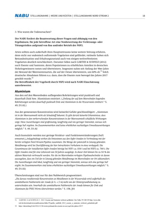18STELLUNGNAHME | MEERE UND KÜSTEN | STELLUNGNAHME NORD STREAM 2
3. Was waren die Todesursachen?
Der NABU fordert die Beantwortung dieser Fragen und abhängig von den
Ergebnissen, für jede betroffene Art eine Neubewertung des Verletzungs- oder
Tötungsrisikos aufgrund von Bau und/oder Betrieb der NSP2.
Arten sollten auch außerhalb ihres Hauptzeitraums keine weitere Störung erfahren,
denn nicht nur endemisch auftretende Vogelarten sind gefährdet, vielmehr haben sich
Bestandssituation und Erhaltungszustand auch von einigen weitverbreiteten
Vogelarten deutlich verschlechtert. Darunter fallen nach GARTHE & SUDFELD (2012)
auch Eisente und Samtente, deren Populationen zu erheblichen Anteilen in deutschen
Hoheitsgewässern rasten und überwintern. Insgesamt nahm seit Anfang der 90er Jahre
der Bestand der Meeresentenarten, die auf der Ostsee überwintern, um 60% ab.
31
Solch
drastische Abnahmen führen u.a. dazu, dass die Eisente zum Seevogel des Jahres 2017
gewählt wurde.
32
Die Betroffenheit der Vogelwelt durch NSP2 wird nach NABU-Einschätzung
unterbewertet.
Aluminium
Aus den auf den Meeresboden aufliegenden Rohrleitungen wird punktuell und
dauerhaft Zink bzw. Aluminium emittiert. („Entlang der auf dem Meeresboden liegenden
Rohrleitungen werden dauerhaft punktuell Zink und Aluminium in die Wassersäule emittiert.“ S.
49, D1.02.)
Aus der gemessenen Konzentration wird keinerlei Gefahr geschlussfolgert: „Aluminium
ist in der Meeresumwelt nicht als Schadstoff bekannt. Es gibt derzeit keinerlei Erkenntnisse, dass
Aluminium in den vorherrschenden Konzentrationen in der Meeresumwelt schädliche Wirkungen
zeigt. Diese Auswirkungen sind großräumig, langfristig und von geringer Intensität, woraus sich
geringe SuF ergeben. Im Zusammenwirken sind keine erheblichen nachteiligen Umweltauswirkungen
möglich.“ S. 49, D1.02
Auch kumulativ werden nur geringe Struktur- und Funktionsveränderungen (SuF)
erwartet.(„Anlagebedingt wirken die Emissionen aus den Opfer-Anoden in Verbindung mit der
bereits verlegten Nord Stream-Pipeline zusammen. Die Menge der potenziell in Lösung gehenden
Metallmenge wird bei Durchführung des hier betrachteten Vorhabens in etwa verdoppelt. Die
Gesamtmasse der installierten Opfer-Anoden beträgt bei NSP1 ca. 830 t und bei NSP2 ca. 780 t. Die
Opfer-Anoden sind für eine Lebenszeit von 50 Jahren ausgelegt. In dieser Zeit können bis zu 50 % des
aktiven Materials verbraucht werden. Für die im Meeresboden verlegten Pipelineabschnitte ist davon
auszugehen, dass ein Teil der in Lösung gehenden Metallmenge im Meeresboden vor Ort akkumuliert.
Die Auswirkungen sind lokal, langfristig und von geringer Intensität, woraus sich eine geringe SuF
ergibt. Im Zusammenwirken sind keine erheblichen nachteiligen Umweltauswirkungen möglich.“ S.
49, D1.02)
Überschreitungen sind nur für den Nahbereich prognostiziert:
„Die daraus resultierende Konzentration an Metallionen in der Wassersäule wird außerhalb des
unmittelbaren Nahbereichs der Anode (d. h. < 5 m) nicht von der Hintergrundbelastung zu
unterscheiden sein. Innerhalb des unmittelbaren Nahbereichs der Anode können für Zink und
Aluminum die PNEC-Werte überschritten werden.“ S. 158, J01
31 GARTHE, S. & SUDFELD, C. 2012: Eisente und Samtente weltweit gefährdet. Der Falke 59:348/349 http://www.dda
web.de/downloads/texts/publications/falke/59/garthe_sudfeldt_2012_eisente_u_samtente_weltweit_gefaehrdet.pdf
32 https://ahrensburg24.de/2016/11/18/verein-jordsand-die-eisente-ist-seevogel-des-jahres-2017/
 