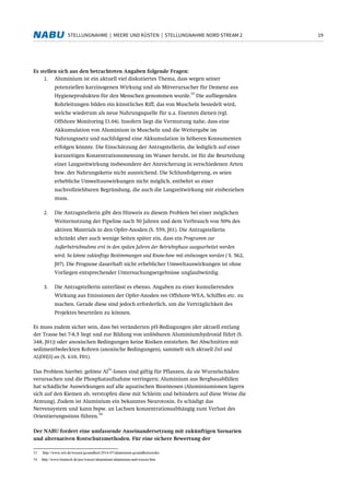 19STELLUNGNAHME | MEERE UND KÜSTEN | STELLUNGNAHME NORD STREAM 2
Es stellen sich aus den betrachteten Angaben folgende Fragen:
1. Aluminium ist ein aktuell viel diskutiertes Thema, dass wegen seiner
potenziellen karzinogenen Wirkung und als Mitverursacher für Demenz aus
Hygieneprodukten für den Menschen genommen wurde.
33
Die aufliegenden
Rohrleitungen bilden ein künstliches Riff, das von Muscheln besiedelt wird,
welche wiederum als neue Nahrungsquelle für u.a. Eisenten dienen (vgl.
Offshore Monitoring I3.04). Insofern liegt die Vermutung nahe, dass eine
Akkumulation von Aluminium in Muscheln und die Weitergabe im
Nahrungsnetz und nachfolgend eine Akkumulation in höheren Konsumenten
erfolgen könnte. Die Einschätzung der Antragstellerin, die lediglich auf einer
kurzzeitigen Konzentrationsmessung im Wasser beruht, ist für die Beurteilung
einer Langzeitwirkung insbesondere der Anreicherung in verschiedenen Arten
bzw. der Nahrungskette nicht ausreichend. Die Schlussfolgerung, es seien
erhebliche Umweltauswirkungen nicht möglich, entbehrt so einer
nachvollziehbaren Begründung, die auch die Langzeitwirkung mit einbeziehen
muss.
2. Die Antragstellerin gibt den Hinweis zu diesem Problem bei einer möglichen
Weiternutzung der Pipeline nach 50 Jahren und dem Verbrauch von 50% des
aktiven Materials in den Opfer-Anoden (S. 559, J01). Die Antragstellerin
schränkt aber auch wenige Seiten später ein, dass ein Programm zur
Außerbetriebnahme erst in den späten Jahren der Betriebsphase ausgearbeitet werden
wird. So könne zukünftige Bestimmungen und Know-how mit einbezogen werden ( S. 562,
J07). Die Prognose dauerhaft nicht erheblicher Umweltauswirkungen ist ohne
Vorliegen entsprechender Untersuchungsergebnisse unglaubwürdig.
3. Die Antragstellerin unterlässt es ebenso, Angaben zu einer kumulierenden
Wirkung aus Emissionen der Opfer-Anoden von Offshore-WEA, Schiffen etc. zu
machen. Gerade diese sind jedoch erforderlich, um die Verträglichkeit des
Projektes beurteilen zu können.
Es muss zudem sicher sein, dass bei veränderten pH-Bedingungen (der aktuell entlang
der Trasse bei 7-8,5 liegt und zur Bildung von unlösbaren Aluminiumhydroxid führt (S.
348, J01)) oder anoxischen Bedingungen keine Risiken entstehen. Bei Abschnitten mit
sedimentbedeckten Rohren (anoxische Bedingungen), sammelt sich aktuell ZnS und
AL(OH)3) an (S. 610, F01).
Das Problem hierbei: gelöste Al
3+
-Ionen sind giftig für Pflanzen, da sie Wurzelschäden
verursachen und die Phosphataufnahme verringern; Aluminium aus Bergbauabfällen
hat schädliche Auswirkungen auf alle aquatischen Biozönosen (Aluminiumionen lagern
sich auf den Kiemen ab, verstopfen diese mit Schleim und behindern auf diese Weise die
Atmung). Zudem ist Aluminium ein bekanntes Neurotoxin. Es schädigt das
Nervensystem und kann bspw. an Lachsen konzentrationsabhängig zum Verlust des
Orientierungssinns führen.
34
Der NABU fordert eine umfassende Auseinandersetzung mit zukünftigen Szenarien
und alternativen Rostschutzmethoden. Für eine sichere Bewertung der
33 http://www.zeit.de/wissen/gesundheit/2014-07/aluminium-gesundheitsrisiko
34 http://www.lenntech.de/pse/wasser/aluminium/aluminium-und-wasser.htm
 