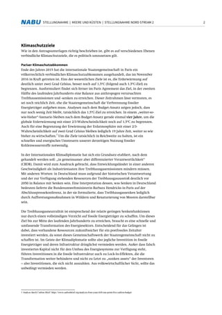 2STELLUNGNAHME | MEERE UND KÜSTEN | STELLUNGNAHME NORD STREAM 2
Klimaschutzziele
Wie in den Antragsunterlagen richtig beschrieben ist, gibt es auf verschiedenen Ebenen
verbindliche Klimaschutzziele, die es politisch umzusetzen gilt.
Pariser Klimaschutzabkommen
Ende des Jahres 2015 hat die internationale Staatengemeinschaft in Paris ein
völkerrechtlich verbindliches Klimaschutzabkommen ausgehandelt, das im November
2016 in Kraft getreten ist. Eins der wesentlichen Ziele ist es, die Erderwärmung auf
deutlich unter zwei Grad Celsius, besser noch auf 1,5°C (folgend auch 1,5°C-Ziel) zu
begrenzen. Ausformuliert findet sich ferner im Paris Agreement das Ziel, in der zweiten
Hälfte des laufenden Jahrhunderts eine Balance aus anthropogen verursachten
Treibhausemissionen und -senken zu erreichen. Dieser Zeitrahmen lässt vermuten, es
sei noch reichlich Zeit, ehe die Staatengemeinschaft die Verbrennung fossiler
Energieträger aufgeben muss. Analysen nach dem Budget-Ansatz zeigen jedoch, dass
nur noch wenig Zeit bleibt, tatsächlich das 1,5°C-Ziel zu erreichen. In einem „weiter-so-
wie-bisher“-Szenario bleiben nach dem Budget-Ansatz gerade einmal vier Jahre, um die
globale Erderwärmung mit einer 2/3-Wahrscheinlichkeit noch auf 1,5°C zu begrenzen.
Auch für eine Begrenzung der Erwärmung der Erdatmosphäre mit einer 2/3-
Wahrscheinlichkeit auf zwei Grad Celsius bleiben lediglich 19 Jahre Zeit, weiter so wie
bisher zu wirtschaften.
1
Um die Ziele tatsächlich in Reichweite zu halten, ist ein
schnelles und energisches Umsteuern unserer derzeitigen Nutzung fossiler
Kohlenwasserstoffe notwendig.
In der Internationalen Klimadiplomatie hat sich ein Grundsatz etabliert, nach dem
gehandelt werden soll: „in gemeinsamer aber differenzierter Verantwortlichkeit“
(CBDR). Damit wird zum Ausdruck gebracht, dass Entwicklungsländer in einer anderen
Geschwindigkeit als Industriestaaten ihre Treibhausgasemissionen mindern müssen.
Mit anderen Worten: in Deutschland muss aufgrund der historischen Verantwortung
und der zur Verfügung stehenden Ressourcen der Treibhausgasausstoß deutlich vor
2050 in Balance mit Senken sein. Eine Interpretation dessen, was Senken in Deutschland
bedeuten lieferte die Bundesumweltministerin Barbara Hendricks in Paris auf der
Abschlusspressekonferenz, in der sie formulierte, dass Treibhausgassenken lediglich
durch Aufforstungsmaßnahmen in Wäldern und Renaturierung von Mooren darstellbar
sein.
Die Treibhausgasneutralität ist entsprechend der relativ geringen Senkenfunktionen
nur durch einen vollständigen Verzicht auf fossile Energieträger zu schaffen. Um dieses
Ziel bis zur Mitte des laufenden Jahrhunderts zu erreichen, braucht es eine schnelle und
umfassende Transformation des Energiesektors. Entscheidend für das Gelingen ist
dabei, dass vorhandene Ressourcen zukunftssicher für ein postfossiles Zeitalter
investiert werden, da sonst dieses Gemeinschaftswerk der Staatengemeinschaft nicht zu
schaffen ist. Im Geiste der Klimadiplomatie sollte also jegliche Investition in fossile
Energieträger und deren Infrastruktur dringlichst vermieden werden. Außer dass falsch
investiertes Kapital nicht für den Umbau des Energiesystems zur Verfügung steht,
führen Investitionen in die fossile Infrastruktur auch zu Lock-In-Effekten, die die
Transformation weiter behindern und nicht zu Letzt zu „sunken assets“ der Investoren
– also Investitionen, die sich nicht auszahlen. Aus volkswirtschaftlicher Sicht, sollte das
unbedingt vermieden werden.
1 Analyse durch Carbon Brief: https://www.carbonbrief.org/analysis-four-years-left-one-point-five-carbon-budget
 