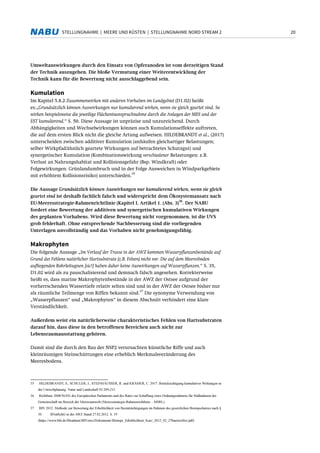 20STELLUNGNAHME | MEERE UND KÜSTEN | STELLUNGNAHME NORD STREAM 2
Umweltauswirkungen durch den Einsatz von Opferanoden ist vom derzeitigen Stand
der Technik auszugehen. Die bloße Vermutung einer Weiterentwicklung der
Technik kann für die Bewertung nicht ausschlaggebend sein.
Kumulation
Im Kapitel 5.8.2 Zusammenwirken mit anderen Vorhaben im Landgebiet (D1.02) heißt
es:„Grundsätzlich können Auswirkungen nur kumulierend wirken, wenn sie gleich geartet sind. So
wirken beispielsweise die jeweilige Flächeninanspruchnahme durch die Anlagen der MES und der
EST kumulierend.“ S. 50. Diese Aussage ist unpräzise und unzureichend. Durch
Abhängigkeiten und Wechselwirkungen können auch Kumulationseffekte auftreten,
die auf dem ersten Blick nicht die gleiche Artung aufweisen. HILDEBRANDT et al., (2017)
unterscheiden zwischen additiver Kumulation (anhäufen gleichartiger Belastungen;
selber Wirkpfad/ähnlich geartete Wirkungen auf betrachtetes Schutzgut) und
synergetischer Kumulation (Kombinationswirkung verschiedener Belastungen: z.B.
Verlust an Nahrungshabitat und Kollisionsgefahr (Bsp. Windkraft) oder
Folgewirkungen: Grünlandumbruch und in der Folge Ausweichen in Windparkgebiete
mit erhöhtem Kollisionsrisiko) unterschieden.
35
Die Aussage Grundsätzlich können Auswirkungen nur kumulierend wirken, wenn sie gleich
geartet sind ist deshalb fachlich falsch und widerspricht dem Ökosystemansatz nach
EU-Meeresstrategie-Rahmenrichtlinie (Kapitel I, Artikel 1. (Abs. 3)
36
. Der NABU
fordert eine Bewertung der additiven und synergetischen kumulativen Wirkungen
des geplanten Vorhabens. Wird diese Bewertung nicht vorgenommen, ist die UVS
grob fehlerhaft. Ohne entsprechende Nachbesserung sind die vorliegenden
Unterlagen unvollständig und das Vorhaben nicht genehmigungsfähig.
Makrophyten
Die folgende Aussage „Im Verlauf der Trasse in der AWZ kommen Wasserpflanzenbestände auf
Grund des Fehlens natürlicher Hartsubstrate (z.B. Felsen) nicht vor. Die auf dem Meeresboden
aufliegenden Rohrleitugnen [sic!] haben daher keine Auswirkungen auf Wasserpflanzen.“ S. 35,
D1.02 wird als zu pauschalisierend und demnach falsch angesehen. Korrekterweise
heißt es, dass marine Makrophytenbestände in der AWZ der Ostsee aufgrund der
vorherrschenden Wassertiefe relativ selten sind und in der AWZ der Ostsee bisher nur
als räumliche Teilmenge von Riffen bekannt sind.
37
Die synonyme Verwendung von
„Wasserpflanzen“ und „Makrophyten“ in diesem Abschnitt verhindert eine klare
Verständlichkeit.
Außerdem weist ein natürlicherweise charakteristisches Fehlen von Hartsubstraten
darauf hin, dass diese in den betroffenen Bereichen auch nicht zur
Lebensraumausstattung gehören.
Damit sind die durch den Bau der NSP2 verursachten künstliche Riffe und auch
kleinräumigen Steinschüttungen eine erheblich Merkmalsveränderung des
Meeresbodens.
35 HILDEBRANDT, S., SCHULER, J., STEINHÄUSSER, R. und KRÄMER, C. 2017: Berücksichtigung kumulativer Wirkungen in
der Umweltplanung. Natur und Landschaft 92:209-213.
36 Richtlinie 2008/56/EG des Europäischen Parlaments und des Rates zur Schaffung eines Ordnungsrahmens für Maßnahmen der
Gemeinschaft im Bereich der Meeresumwelt (Meeresstrategie-Rahmenrichtlinie – MSRL)
37 BfN 2012: Methode zur Bewertung der Erheblichkeit von Beeinträchtigungen im Rahmen des gesetzlichen Biotopschutzes nach §
30 BNatSchG in der AWZ Stand 27.02.2012. S. 19
(https://www.bfn.de/fileadmin/BfN/awz/Dokumente/Biotope_Erheblichkeit_Kurz_2012_02_27barrierefrei.pdf)
 