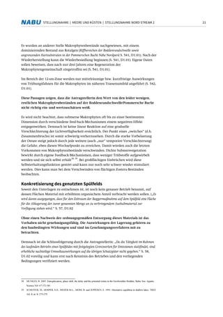 21STELLUNGNAHME | MEERE UND KÜSTEN | STELLUNGNAHME NORD STREAM 2
Es wurden an anderer Stelle Makrophytenbestände nachgewiesen, mit einem
dominierenden Bestand aus Rotalgen (Riffbereichen der Boddenrandschwelle sowie
angrenzenden Hartsubstraten in der Pommerschen Bucht Nähe Nordperd S. 541, D1.01). Nach der
Wiederherstellung kann die Wiederbesiedlung beginnen (S. 541, D1.01). Eigene Daten
sollen beweisen, dass nach nur drei Jahren eine Regeneration der
Makrophytengemeinschaft eingetroffen sei (S. 541, D1.01).
Im Bereich der 12-sm-Zone werden nur mittelräumige bzw. kurzfristige Auswirkungen
von Trübungsfahnen für die Makrophyten im näheren Trassenumfeld angeführt (S. 542,
D1.01).
Diese Passagen zeigen, dass die Antragstellerin den Wert von den leider wenigen,
restlichen Makrophytenbeständen auf der Boddenrandschwelle/Pommersche Bucht
nicht richtig ein- und wertzuschätzen weiß.
Es wird nicht beachtet, dass submerse Makrophyten oft bis zu einer bestimmten
Dimension durch verschiedene feed-back-Mechanismen einem negativen Effekt
entgegenwirken. Demnach ist keine linear Reaktion auf eine graduelle
Verschlechterung der Lichtverfügbarkeit ersichtlich. Der Punkt eines „switches“ (d.h.
Zusammenbruchs) ist somit schwierig vorherzusehen. Durch die starke Vorbelastung
der Ostsee steigt jedoch durch jede weitere (auch „nur“ temporäre Verschlechterung)
die Gefahr, eben diesen Wechselpunkt zu erreichen. Damit würden auch die letzten
Vorkommen von Makrophytenbestände verschwinden. Dichte Submersvegetation
bewirkt durch eigene Feedback-Mechanismen, dass weniger Trübstoffe aufgewirbelt
werden und sie sich selbst erhält
38, 39
. Bei großflächigen Einbrüchen wird diese
Selbsterhaltungsfunktion gestört und kann nur noch sehr schwer wieder stimuliert
werden. Dies kann man bei dem Verschwinden von flächigen Zostera-Beständen
beobachten.
Konkretisierung des genutzten Spülfelds
Soweit den Unterlagen zu entnehmen ist, ist noch kein genauer Betrieb benannt, auf
dessen Flächen Material mit erhöhtem organischem Anteil verbracht werden sollen. („Es
wird davon ausgegangen, dass für den Zeitraum der Baggermaßnahme auf dem Spülfeld eine Fläche
für die Ablagerung der zuvor genannten Menge an zu verbringendem Aushubmaterial zur
Verfügung stehen wird.“ S. 57, D1.02
Ohne einen Nachweis der ordnungsgemäßen Entsorgung dieses Materials ist das
Vorhaben nicht genehmigungsfähig. Die Auswirkungen der Lagerung gehören zu
den baubedingten Wirkungen und sind im Genehmigungsverfahren mit zu
betrachten.
Demnach ist die Schlussfolgerung durch die Antragstellerin: „Da die Tätigkeit im Rahmen
des laufenden Betriebs eines Spülfeldes mit festgelegten Grenzwerten für Emissionen stattfindet, sind
erhebliche nachteilige Umweltauswirkungen auf die übrigen Schutzgüter nicht gegeben.“ S. 58,
D1.02 voreilig und kann erst nach Kenntnis des Betriebes und den vorliegenden
Bedingungen verifiziert werden.
38 MUNKES, B. 2005: Eutrophication, phase shift, the delay and the potential return in the Greifswalder Bodden, Baltic Sea. Aquatic
Science Vol. 67:372-381
39 SCHEFFER, M., HOSPER, S.H., MEIJER M-L., MOSS, B. und JEPPESEN, E. 1993: Alternative equilibria in shallow lakes. TREE
Vol. 8, nr. 8: 275-279
 