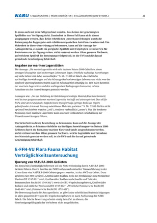 22STELLUNGNAHME | MEERE UND KÜSTEN | STELLUNGNAHME NORD STREAM 2
Es muss auch mit dem Fall gerechnet werden, dass keines der genehmigten
Spülfelder zur Verfügung steht. Zumindest in diesen Fall kann nicht davon
ausgegangen werden, dass keine erheblichen Umweltauswirkungen durch die
Entsorgung des Baggergutes mit erhöhtem organischen Anteil zu erwarten sind. Um
Sicherheit in dieser Beurteilung zu bekommen, kann auf die Aussage der
Antragstellerin, es werde ein geeignetes Spülfeld mit festgelegten Grenzwerten für
Emissionen zur Verfügung stehen, nicht vertraut werden. Ohne genauen Nachweis,
auf welchem Spülfeld die Entsorgung erfolgen soll, ist die UVS und die darauf
gründende Genehmigung fehlerhaft.
Angaben zur marinen Lagerstätten
Die Aussage: „Die marine Lagerstätte wird nicht in einem Natura 2000-Gebiet bzw. einem
sonstigen Schutzgebiet oder hochwertigen Lebensraum liegen. Erhebliche nachteilige Auswirkungen
auf solche Gebiete sind daher auszuschließen.“ S. 61, D1.02 ist falsch, da erhebliche
nachteilige Auswirkungen auf ein Schutzgebiet/hochwertigen Lebensraum nicht von der
direkten Querung/unmittelbaren Lage im Schutzgebiet abhängig ist. Erst nach Kenntnis
der marinen Lagerstätte und den vorliegenden Bedingungen kann eine sichere
Annahme zu den Auswirkungen gemacht werden.
Aussagen wie: „Das zur Einbettung der Rohrleitungen benötigte Material (Kies-Sand-Gemisch)
wird in einer geeigneten externen marinen Lagerstätte beschafft und antransportiert. Dies soll für
NSP2 unter den Grundsätzen: möglichst kurze Transportwege, geringes Risiko des Imports
gebietsfremder Arten und Nutzung autochthonen Materials geschehen.“ S. 58, D1.02 dürfen nicht
optional beschrieben werden („soll“), sondern verbindlich („muss“). Nur die konkrete
Nennung einer marinen Lagerstätte kann zu einer verlässlichen Abschätzung der
Umweltauswirkungen führen.
Um Sicherheit in dieser Beurteilung zu bekommen, kann auf die Aussage der
Antragstellerin, es können erhebliche nachteiligen Auswirkungen von Natura 2000-
Gebieten durch die Entnahme mariner Kiese und Sande ausgeschlossen werden,
nicht vertraut werden. Ohne genauen Nachweis, welche Lagerstätte zur Entnahme
des Materials genutzt werden soll, ist die UVS und die darauf gründende
Genehmigung fehlerhaft.
E-FFH-VU Flora Fauna Habitat
Verträglichkeitsuntersuchung
Querung von NATURA-2000-Gebieten
Im deutschen Zuständigkeitsbereich soll die NSP2 vollständig durch NATURA 2000-
Gebiete führen. Durch den Bau der NSP2 sollen nach aktueller Trassenführung in der
12-sm-Zone vier NATURA-2000-Gebiete gequert werden, in der AWZ ein Gebiet. Dazu
gehören zwei FFH-Gebiete („Greifswalder Bodden, Teile des Strelasundes und Nordspitze
Usedom/DE 1747-301“ und „Greifswalder Boddenrandschwelle und Teile der
Pommerschen Bucht/DE 1749-302“) sowie drei EU-Vogelschutzgebiete („Greifswalder
Bodden und südlicher Strelasund/DE 1747-402“, „Westliche Pommersche Bucht/DE
1649-401“ und „Pommersche Bucht/DE 1552-401“).
Die Bewertung durch die Antragstellerin, es gäbe keine erheblichen Beeinträchtigungen
in allen gequerten FFH und EU-Vogelschutzgebieten ist nach Auffassung des NABU
falsch. Die falsche Bewertung scheint einzig dem Ziel zu dienen, die
Genehmigungsfähigkeit des Vorhabens nicht zu gefährden.
 