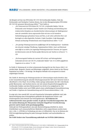 23STELLUNGNAHME | MEERE UND KÜSTEN | STELLUNGNAHME NORD STREAM 2
Als Beispiel soll hier das FFH-Gebiet DE 1747-301/Greifswalder Bodden, Teile des
Strelasundes und Nordspitze Usedom dienen, das in dem Managementplan FFH-Gebiet
DE 1747-301 genauere Betrachtung erfährt.
40
Dort heißt es:
− „Der Schutzzweck des FFH-Gebietes DE 1747-301 „Greifswalder Bodden, Teile des
Strelasundes sowie Nordspitze Usedom“ besteht in der Erhaltung und Entwicklung eines
strukturreichen Komplexes aus charakteristischen Lebensraumtypen der Boddengewässer
sowie der unmittelbar daran angrenzenden Küste mit einer an die besonderen
Habitatbedingungen gebundenen Fauna und Flora, zu der neben zahlreichen Brut- und
Rastvögeln vor allem Kegelrobbe, Fischotter, Großer Feuerfalter, Große Moosjungfer,
Schmale und Bauchige Windelschnecke sowie Sumpf-Glanzkraut zählen.“ S. 2/3
− „Der günstige Erhaltungszustand der großflächigen LRT der Boddengewässer - Sandbänke
mit schwacher ständiger Überflutung, Vegetationsfreies Schlick-, Sand- und Mischwatt
sowie Riffe ist zu sichern, der ungünstige Erhaltungszustand der Ästuarien, der Lagunen
des Küstenraumes sowie der Flachen großen Meeresarme und -buchten zu verbessern.“ S.
153
− „Die herausragende Funktion der marinen LRT als Rast- und Nahrungshabitat
insbesondere für die in der LSG-VO „Greifswalder Bodden“ vom 10.12.2008 aufgeführten
Vogelarten ist zu sichern.“ S. 153
In Tabelle 22: Bedeutung der im Gebiet vorkommenden Rastvögel für das Netz Natura 2000, S. 69
werden bspw. Bergente, Eisente und Mittelsäger aufgeführt, deren Anteil an der Flyway-
Population im Gebiet > 1% beträgt. Die Bergente befindet sich europaweit in einem
ungünstigen Zustand.
Die Tabelle 26: Bewertung des Erhaltungszustandes der Lebensraumtypen macht deutlich, dass
in der Gesamtbewertung der aktuelle Erhaltungszustand der LRT mit C bewertet wird (A
286,85ha/B 11.534,73ha/C 45.215,95ha). Dabei springt insbesondere der LRT 1160 (Flache
große Meeresarme- und buchten) hervor, der mit seinem Hauptverbreitungsgebiet im
Greifswalder Bodden und dem Flächenanteil von 40.601,6 ha maßgebend ist. Der
Greifswalder Bodden weist nach WRRL jedoch einen unbefriedigend Zustandsbewertung
auf (Tabelle 4: Ergebnisse der Zustandsbewertung nach EG-Wasserrahmenrichtlinie, S. 20).
Es zeigt sich, dass sowohl LRT, als auch faunistische Schutzgüter gefährdet sind. Jede
Beeinträchtigung eines Schutzgebietes gefährdet die festgesetzten Schutz- und
Erhaltungsziele und schwächt das Schutzgebietsnetz. Die Kohärenz des
Gebietsnetzwerkes muss gewahrt werden. Es gilt das Verschlechterungsverbot. Bei
der starken Belastung der Ökosysteme wird jeder Eingriff als Verschlechterung
gewertet und ist damit nicht genehmigungsfähig.
Dabei gilt der Prüfungsmaßstab, dass jede Beeinträchtigung erheblich ist, deren
Erheblichkeit nach wissenschaftlichen Maßstäben nicht ausgeschlossen werden kann
(Art. 6 Abs. 3, 4 FFH-RL) in Verbindung mit dem § 34 BNatSchG). Das ist im Rahmen der
FFH-Verträglichkeitsprüfung für jedes Schutzgut dezidiert und nachvollziehbar zu
prüfen.
Der NABU fordert eine Trassenführung außerhalb von NATURA-2000-Gebieten.
40 STALU VP/STAATLICHES AMT FÜR LANDWIRTSCHAFT UND UMWELT VORPOMMERN 2011: Managementplan für das
FFH-Gebiet DE 1747-301 Greifswalder Bodden, Teile des Strelasundes und Nordspitze Usedom. Erlass des Ministeriums für
Landwirtschaft, Umwelt und Verbraucherschutz MV vom 15.12.2011
 