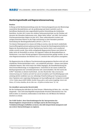 24STELLUNGNAHME | MEERE UND KÜSTEN | STELLUNGNAHME NORD STREAM 2
Monitoringmethodik und Regenerationserwartung
Benthos
In Bezug auf die Benthosentwicklung weist der Untersuchungszeitraum des Monitorings
wesentliche Besonderheiten auf, die großräumig (und damit natürlich auch im
betroffenen Baubereich) eine ungewöhnlich positive Entwicklung des Zoobenthos
bewirkten. Im Jahr 2011 traten vier stärkere Salzwassereinströme aus der Nordsee auf,
darunter der besonders bedeutsame erste „Major Baltic Inflow“ seit 2003. Drei weitere
Frischwassereinströme folgten im Jahr 2012. Diese außerordentlich starken und
stetigen Einströme führten in der Folge weiträumig zu einer besonders positiven
Entwicklung der Benthosgesellschaften (2012/S. 6, 2013 S. 4).
Vor diesem Hintergrund ist es kaum als Erfolg zu werten, dass der durch wiederholte
Sauerstoffmangelsituationen gekennzeichnete Zustand der Benthosgemeinschaften zu
Beginn der Baumaßnahmen auf der Pipelinetrasse bereits relativ rasch annähernd
wieder erreicht wurde. Eine solche weitgehende Regeneration binnen zwei Jahren ist
leider nicht als Normalfall zu werten. Im Gegenteil: Sollten die Baumaßnahmen zu
Nordstream 2 von einer Periode geringerer Salzwassereinströme gefolgt werden, ist von
einer Regenerationsdauer des Benthos von u.U. deutlich über zehn Jahren auszugehen.
Die Regeneration des als Meeres-/Tauchentennahrung geeigneten Benthos wird sich mit
erheblicher Wahrscheinlichkeit nicht – wie wiederholt postuliert – binnen zwei Jahren
vollziehen können. Hier wird erneut der Fehler begangen, die Einzelbeobachtung des
Nord Stream-Monitorings zu verallgemeinern. Tatsächlich ist bei einem Großteil der
Benthosorganismen der Larvenfall jahrweise sehr unterschiedlich. Die HzE marin des
LUNG
41
bemerken zu diesem Sachverhalt: „Da diese Muschel (hier: Mya arenaria) eine
Lebenserwartung von 10 Jahren und mehr hat und ein Larvenfall je nach Umweltbedingungen nicht
unbedingt jährlich stattfindet, kann eine vollständige Wiederherstellung des Ursprungszustandes
dieser Population unter ungünstigen Bedingungen wie Sauerstoffmangel oder verzögertem Larvenfall
10 bis 13 Jahre dauern (IfAÖ 2008b). Darüber hinaus gibt es noch weitere langlebige Arten in der
Ostsee, z.B. Arctica islandica, die ein Alter von > 50 Jahren erreichen kann.“ (S. 14)
Der detailliert untersuchte Bereich (duB)
Bei der Festlegung des duB dient das Nord Stream 1-Monitoring als Basis, das – wie oben
dargestellt – eine nicht dem Regelfall entsprechende Situation dokumentiert hat. Der
duB ist daher zu erweitern; insbesondere ist die Breite von 100 Metern für Habitate
deutlich zu schmal.
Der NABU fordert, diese Einschränkungen bei der Interpretation der
Monitoringdaten entsprechend zu würdigen und in die Bewertung der
Vorhabenswirkungen einfließen zu lassen, den duB entsprechend anzupassen und
um weitere Datenerhebungen zu ergänzen.
41
https://www.lung.mv-regierung.de/dateien/hze_marin.pdf
 