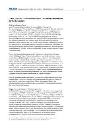 25STELLUNGNAHME | MEERE UND KÜSTEN | STELLUNGNAHME NORD STREAM 2
FFH DE 1747-301 - Greifswalder Bodden, Teile des Strelasundes und
Nordspitze Usedom
Meideverhalten von Tieren
In den Antragsunterlagen wird für die nichtstoffliche Wirkung von
akustischen/optischen Reizen eine Dauer von 7,5 Monaten genannt (Tab. 1-1: Relevante
baubedingte Wirkfaktoren, S. 10 f, E.03). Weiterhin wird davon ausgegangen, dass
durch Ausweichverhalten von Kegelrobben, eine Beeinträchtigung ausgeschlossen
werden kann. Diese sollen bei zu hohen Lärmpegel ausweichen und demnach nicht
beeinträchtigt werden (S. 115, E.03). Diese Bewertung ist grob falsch, denn ein
erzwungenes Meideverhalten ist immer eine Beeinträchtigung. Betroffene Tiere müssen
ihre gegenwärtigen Aktivitäten aufgeben (bspw. Nahrungsaufnahme), wodurch
potenzielle Energie verloren geht und darüber hinaus flüchten, was wiederum Energie
und Zeit verbraucht. Kegelrobben sind auf störungsfreie Lebensräume angewiesen. Die
Datenlage zum akustischen Empfinden von Robben ist zum jetzigen Zeitpunkt schlecht.
Die Robben stehen an dieser Stelle nur repräsentativ für alle mobilen Arten mit großem
Verbreitungsraum.
Die von den Baumaßnahmen ausgehenden akustischen und optischen Störungen
wirken vielfältig auf Vögel. Neben spontanen Flucht- und Meidereaktionen können
wiederkehrende Einflüsse zu Stressreaktionen und verringerter Fitness führen. Die
Tiere werden aus wichtigen Rast- und Nahrungshabitaten vertrieben und müssen in
Gebiete mit schlechteren Lebensbedingungen ausweichen. Dort konzentrieren sie sich,
die Populationsdichte steigt und die Konkurrenz um Nahrungsressourcen nimmt zu. In
der Folge kann es zu erhöhten Mortalitätsraten kommen. Bei Austernfischern vor den
Britischen Inseln wurde bei einem Dichtanstieg um ein Prozent der Population eine 2,5-
5 Prozent erhöhte Mortalität nachgewiesen.
42
In der Summe aller betroffenen Arten
kommt es zu einer reduzierten Habitatnutzung und einer Schwächung bzw. einem
Verfehlen der Schutz- und Erhaltungsziele im Vogelschutzgebiet.
Optische Störwirkungen können zu einer verringerten Überlebenswahrscheinlichkeit
von Individuen, zum Verlust oder zur funktionalen Entwertung von (Teil-)Habitaten
und somit zur Entwertung von Habitaten führen. Abhängig von der Art und
individuellen Merkmalen, sind Meidungen unterschiedlich einschneidend. Es bleiben
aber immer Beeinträchtigungen
Knappe Unterschreitung von Orientierungswerten
Bei der Betrachtung der kumulativen Wirkung (Abb. 6-1: Kumulative temporäre, graduelle
Beeinträchtigung des FFH-LRT 1160 (ohne besondere Ausprägung) im FFH DE 1747-301 im Falle
der zeitgleichen Verlegung von 3 Seekabeln (50Hertz) und der Nord Stream 2-Pipeline 2018 (Worst
case-Annahme), S. 109, E.03 kommt es im Jahr 2018 zur nur knappen Unterschreitung des
LT-Orientierungswerts (Orientierungswert der einzelnen LRT für den (dauerhaften)
„quantitativ-absoluten Flächenverlust“ nach den Konventionsvorschlägen von
LAMBRECHT & TRAUTNER 2007). Die Einschätzung der kumulativen Wirkungen
anderer Projekte ist Teil der Erheblichkeitseinschätzung.
43
In Kapitel 6.2 findet die
Ermittlung und Bewertung kumulativer Wirkungen mit dem Vorhaben Errichtung und
Betrieb von 6 AC-Systemen (220-kV) zur Netzanbindung der Offshore-Windpark-Cluster
„Westlich Adlergrund“ und „Arkona-See“ (50Hertz) bis zum Netzverknüpfungspunkt
Umspannwerk Lubmin“ statt. Da die Antragstellerin bei der Bewertung der
Auswirkungen ihres Eingriffs von dem selbstgewählten Grundsatz ausgeht
42 DONG Energy 2013: Burbo Bank Extension Offshore Wind Farm, Paper 7: Red-throated Diver Displacement, 16 S.
43 http://ffh-vp-info.de/FFHVP/Lrt.jsp?m=2,0,8,14&button_ueber=true&wg=0&wid=1&kategorie=4
 