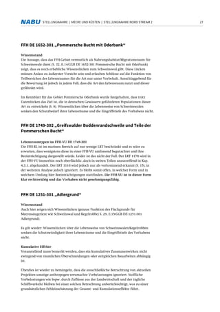 27STELLUNGNAHME | MEERE UND KÜSTEN | STELLUNGNAHME NORD STREAM 2
FFH DE 1652-301 „Pommersche Bucht mit Oderbank“
Wissensstand
Die Aussage, dass das FFH-Gebiet vermutlich als Nahrungshabitat/Migrationsraum für
Schweinswale dient (S. 32, E.14/GGB DE 1652-301 Pommersche Bucht mit Oderbank)
zeigt, dass es noch erhebliche Wissenslücken zum Schweinswal gibt. Diese Lücken
müssen Anlass zu äußerster Vorsicht sein und erlauben Schlüsse auf die Funktion von
Teilbereichen des Lebensraumes für die Art nur unter Vorbehalt. Ausschlaggebend für
die Bewertung ist jedoch in jedem Fall, dass die Art den Lebensraum nutzt und dieser
gefährdet wird.
Im Kennblatt für das Gebiet Pommersche Oderbank wurde festgehalten, dass trotz
Datenlücken das Ziel ist, die in deutschen Gewässern gefährdeten Populationen dieser
Art zu entwickeln (S. 8). Wissenslücken über die Lebensweise von Schweinswalen
senken den Schutzbedarf ihrer Lebensräume und die Eingriffstiefe des Vorhabens nicht.
FFH DE 1749-302 „Greifswalder Boddenrandschwelle und Teile der
Pommerschen Bucht“
Lebensraumtypen im FFH-VU DE 1749-302
Die FFH-RL ist im marinen Bereich auf nur wenige LRT beschränkt und es wäre zu
erwarten, dass wenigstens diese in einer FFH-VU umfassend begutachtet und ihre
Beeinträchtigung dargestellt würde. Leider ist das nicht der Fall. Der LRT 1170 wird in
der FFH-VU immerhin noch oberflächlic, doch in weiten Teilen unzutreffend in Kap.
4.3.1. abgehandelt. Der LRT 1110 wird jedoch nur als vorkommend erkannt (S. 15), in
der weiteren Analyse jedoch ignoriert. Es bleibt somit offen, in welcher Form und in
welchem Umfang hier Beeinträchtigungen stattfinden. Die FFH-VU ist in dieser Form
klar rechtswidrig und das Vorhaben nicht genehmigungsfähig.
FFH DE 1251-301 „Adlergrund“
Wissensstand
Auch hier zeigen sich Wissenslücken (genaue Funktion des Flachgrunds für
Meeressäugetiere wie Schweinswal und Kegelrobbe) S. 29, E.15/GGB DE 1251-301
Adlergrund).
Es gilt wieder: Wissenslücken über die Lebensweise von Schweinswalen/Kegelrobben
senken die Schutzwürdigkeit ihrer Lebensräume und die Eingriffstiefe des Vorhabens
nicht.
Kumulative Effekte
Voranstellend muss bemerkt werden, dass ein kumulatives Zusammenwirken nicht
zwingend von räumlichen Überschneidungen oder zeitgleichen Bauarbeiten abhängig
ist.
Überdies ist wieder zu bemängeln, dass die ausschließliche Betrachtung von aktuellen
Projekten sonstige anthropogen verursachte Vorbelastungen ignoriert. Stoffliche
Vorbelastungen wie bspw. durch Zuflüsse aus der Landwirtschaft und der tägliche
Schiffsverkehr bleiben bei einer solchen Betrachtung unberücksichtigt, was zu einer
grundsätzlichen Fehleinschätzung der Gesamt- und Kumulationseffekte führt.
 