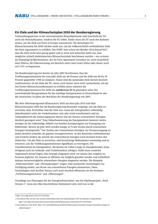 3STELLUNGNAHME | MEERE UND KÜSTEN | STELLUNGNAHME NORD STREAM 2
EU-Ziele und der Klimaschutzplan 2050 der Bundesregierung
Verhandlungspartner in der internationalen Klimadiplomatie sind innerhalb der EU
nicht die Nationalstaaten, sondern die EU selbst. Damit muss die EU auch den Rahmen
setzen, um die Ziele aus Paris in Europa umzusetzen. Die derzeitigen EU-
Klimaschutzziele bis 2030 reichen nicht aus, um die völkerrechtlich verbindlichen Ziele
des Paris Agreements zu erfüllen. Der NABU wies schon im Oktober 2014 darauf hin
2
,
dass die Ziele nicht weit genug gehen und er setzt sich weiterhin dafür ein, dass
möglichst schnell ambitioniertere Klimaschutzziele beschlossen werden – nur so kann
der Ramping-Up-Mechanismus, der im Paris Agreement verankert ist, auch tatsächlich
dazu führen, die Erderwärmung auf deutlich unter zwei Grad Celsius oder besser noch
auf 1,5°C zu begrenzen.
Die Bundesregierung hat bereits im Jahr 2007 beschlossen, dass die
Treibhausgasemissionen bis zum Jahr 2020 um 40 Prozent und bis 2050 um 80 bis 95
Prozent gegenüber 1990 zu mindern. Damit sind die nationalen Ziele derzeit deutlich
ambitionierter als die Ziele der EU, wenn auch immer noch nicht ausreichend, um die
das Pariser Klimaschutzabkommen zu erfüllen (dazu müssten die
Treibhausgasemissionen bis 2050 um mindestens 95 % gemindert sein). Der
entscheidende Bezugsrahmen für das künftige Energiesystem in Deutschland ist also
der inzwischen 10 Jahre alte Beschluss der Bundesregierung von 2007.
Mit dem Aktionsprogramm Klimaschutz 2020 aus dem Jahr 2014 und dem
Klimaschutzplan 2050 hat die Bundesregierung Konzepte vorgelegt, wie die Ziele zu
erreichen sind. Erreichbar sind die Ziele nur, wenn der Energiesektor vollständig
dekarbonisiert wird, der Verkehrssektor sich sehr stark transformiert und im
Gebäudebereich die Sanierungsquote ebenso wie der Einsatz erneuerbarer Energien
deutlich gesteigert wird.
3
Eine Dekarbonisierung des Energiesektors bedeutet nichts
weniger als die vollständige Abkehr von fossilen Energieträgern zur Erzeugung von
Elektrizität. Bereits im Jahr 2016 wurden knapp 32 % des Stroms durch erneuerbare
Energien bereitgestellt.
4
Der Ausbau der erneuerbaren Energien zur Stromerzeugung ist
damit deutlich schneller als geplant vorangeschritten. In den Bereichen Gebäudewärme
und Verkehr hinken die Anteile der erneuerbaren Energien noch deutlich hinter den
Zielen her. Um die Ziele zu erreichen, sind kurzfristige Maßnahmen notwendig und zu
erwarten, um die Treibhausgasemissionen signifikant zu verringern. Die
Transformation im Energiesektor, die bereits im vollen Gange ist (Energiewende), muss
dringend auch im Gebäude- und Verkehrssektor erfolgen. Dabei muss zunächst
Augenmerk darauf liegen, dass Energie eingespart wird, wo immer dies möglich ist,
Prozesse jeglicher Art müssen so effizient wie möglich gestaltet werden und schließlich
müssen naturverträgliche erneuerbare Energien eingesetzt werden. Die Beispiele
„Elektroantriebe“ und „Wärmepumpen“ zeigen, dass marktreife Technologien zur
Verfügung stehen, um Strom aus erneuerbaren Energien einzusetzen. Diese
Technologien sind darüber hinaus auch noch deutlich effizienter als die Pendants
„Verbrennungsmotoren“ und „Ölheizungen“.
Grundlage von Planungen für die Energieinfrastruktur, wie das Pipelineprojekt „Nord
Stream 2“, muss das oben beschriebene Zielszenario sein, weil nur so die
2 https://www.nabu.de/news/2014/10/17264.html
3 Ein konkreter Plan, wie die Ziele erreicht werden können liefert der Klimaschutzplan 2050 der deutschen Zivilgesellschaft:
https://www.nabu.de/umwelt-und-ressourcen/klima-und-luft/klimaschutz-weltweit/paris2015/20596.html
4 Nach Zahlen des UBA/AGEE: https://www.umweltbundesamt.de/themen/klima-energie/erneuerbare-energien/erneuerbare-energien-in-
zahlen#textpart-1
 