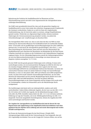 31STELLUNGNAHME | MEERE UND KÜSTEN | STELLUNGNAHME NORD STREAM 2
Reduzierung der Funktion der Sandklaffmuschel im Ökosystem auf ihre
Filtrationsleistung zurück und sieht in der Argumentation der Antragstellerin keine
schlüssigen Beweisführung.
Der NABU weist grundsätzlich darauf hin, dass auch die gemachten Angaben zur
Sandklaffmuschel in erster Linie wieder den schlechten Ausgangszustand (Trophiestufe)
des Gewässers verdeutlichen. Zudem ist es nicht im Sinne der vergleichenden
Funktionsleistung, eine Art durch die andere zu ersetzen, solange Hauptfunktionen
gewahrt werden. Würde dies zur allgemeinen Regel werden, könnten markante
Änderungen der Artenzusammensetzung akzeptiert werden, was jedoch die
Schutzbemühungen und –verpflichtungen ad absurdum führt.
Die Antragstellerin führt weiter aus, dass es auch ohne den Bau von NSP2 zu einer
Änderung der Altersstruktur/Biomasse bei Sandklaffmuscheln im Greifswalder Bodden
käme. Grund dafür soll ein großflächiges Sauerstoffmangelereignis der Jahre 2009/2010
gewesen sein. Es wird durch die Antragstellerin geschlussfolgert, dass wenn „(...) sich
diese Entwicklung bis 2018 fortsetzen, dann wird sich auch die Altersstruktur der
Sandklaffmuschel nach Abschluss der Bauarbeiten am Rohrgraben für die Nord Stream
2-Pipeline innerhalb von 4 Jahren an die Verhältnisse in der unbeeinflussten Umgebung
angepasst haben. Für die vollständige Regeneration sowohl der Sedimenteigenschaften
als auch des Makrozoobenthosbestandes ist demzufolge von einem Zeitraum von
längstens 4 Jahren auszugehen.“ (S. 77, F.01).
Für den NABU sind die gerade genannte Erklärungen nicht schlüssig. Es kann nicht
nachvollzogen werden, wie ein kontinuierlicher Rückgang von 2006 bis 2016 hier auf
ein einzelnes Ereignis 2009/2010 zurückgeführt wird. Logisch wäre bei einem
Sauerstoffmangel 2009/2010 ein anschließender Einbruch des Bestandes. An keiner der
untersuchten Stationen wurde ein solcher Einbruch in Folge von Sauerstoffmangel
beobachtet, so wie er in den Jahren 2002, 2005 und teilweise auch 2008 nachgewiesen
wurde. Im Jahre 2010 wurde vielmehr Sauerstoffmangel beobachtet, der die tiefen
Bereiche des Fehmarnbelt und die zentrale Mecklenburger Bucht ähnlich wie in den
Jahren 2002, 2005 und 2008 beeinflusste. Das IOW hat jedoch 2009 kein
Sauerstoffmangelereignis in der Ostsee festgestellt und das Ereignis 2010 wurde nicht
im Vorhabengebiet, sondern im Fehmarnbelt und in der Mecklenburger Bucht
nachgewiesen.
Die Ausführungen sind damit nicht nur widersprüchlich, sondern auch nicht
nachvollziehbar. Zudem fehlen erklärende Angaben, die der Leser aus den Abb. 3-13 S.
48, E.03 ziehen soll. Es fehlt eine Legende, die die Balkenbezeichnungen erklärt
(GB_G200, GB_FWM, GB_R200). Zudem liefert die Abb. 3-11 S. 46, E.03 keine sichtliche
Erklärung zur Lage des Transekts, wie in der Abbildungsbeschriftung von Abb. 3-13
dargestellt. Durch die mangelhafte Darstellungsweise, können die Angaben des IFAÖ
nicht nachvollzogen und beachtet werden.
Die Angaben der Antragstellerin zur Sandklaffmuschel sind als Beweis für eine
Regeneration und Angleichung an die umgebenden Referenzverhältnisse nach dem
geplanten Bau der Pipeline nicht schlüssig und auch nicht überzeugend und werden
deshalb zurückgewiesen.
Im Prozess der Basisuntersuchungen für das Nord Stream 1-Projekt (NSP1
Antragsunterlagen 2008) wurde bei der Untersuchung der Taxa festgestellt, dass seit
2011 regelmäßig verschiedene Taxa aus der Gruppe der Crustacea fehlen, was auf das
 