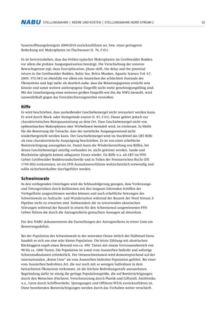 32STELLUNGNAHME | MEERE UND KÜSTEN | STELLUNGNAHME NORD STREAM 2
Sauerstoffmangelereignis 2009/2010 zurückzuführen sei, bzw. einer geringeren
Bedeckung mit Makrophyten im Flachwasser (S. 76, F.01).
Es ist hervorzuheben, dass das Fehlen typischer Makrophyten im Greifswalder Bodden
vor allem die prekäre Ausgangssituation bestätigt. Die Verschiebung der unteren
Bewuchsgrenze (vgl. dazu Eutrophication, phase shift, the delay and the potential
return in the Greifswalder Bodden, Baltic Sea. Britta Munkes, Aquatic Science Vol. 67,
2005: 372-381) ist ebenfalls vor allem ein Anzeichen des schlechten Zustands des
Ökosystems und legt mehr als deutlich nahe, dass die Belastungsgrenze erreicht sein
könnte und somit weitere anthropogene Eingriffe nicht mehr genehmigungsfähig sind.
Mit der Genehmigung eines weiteren großen Eingriffs wie ihn die NSP2 darstellt, wird
unzweifelhaft gegen das Verschlechterungsverbot verstoßen.
Riffe
Es wird beschrieben, dass ausbeißender Geschiebemergel nicht restauriert werden kann.
Er wird durch Block -oder Steingründe ersetzt (S. 83, F.01). Dieser gehört jedoch zur
charakteristischen Biotopausstattung an dem Ort. Dass Geschiebemergel nicht von
epibenthischen Makrophyten oder Wirbellosen besiedelt wird, ist irrelevant. Es bleibt
für die Bewertung die Tatsache, dass der natürliche Ausgangszustand nicht
wiederhergestellt werden kann. Der Geschiebemergel wird im Steckbrief des LRT Riffe
als eine charakteristische Ausprägung beschrieben. Es ist von einer erhebliche
Beeinträchtigung auszugehen ist. Damit kann die Wiederherstellung von Riffen, bei
denen Geschiebemergel anteilig vorhanden ist, nicht geleistet werden. Sande und
Blocksteine spiegeln keinen adäquaten Ersatz wieder. Da Riffe u.a. als LRT im FFH-
Gebiet Greifswalder Boddenrandschwelle und in Teilen der Pommerschen Bucht (DE
1749-302) vorkommen, ist ein FFH-Ausnahmeverfahren wahrscheinlich notwendig und
sollte sicherheitshalber durchgeführt werden.
Schweinswale
In den vorliegenden Unterlagen wird die Schlussfolgerung gezogen, dass Verletzungs-
und Tötungsrisiken durch Kollisionen mit den langsam fahrenden Schiffen der
Verlegeflotte ausgeschlossen werden können und auch erhebliche Störungen des
Schweinswals zu Aufzucht- und Wanderzeiten während der Bauzeit der Nord Stream 2-
Pipeline nicht zu erwarten sind. Insbesondere die zu erwartenden akustischen
Störungen während der Bauzeit in einem für den Schweinswal ausgewiesenen FFH-
Gebiet führen die durch die Antragstellerin gemachten Aussagen ad absurdum.
Für den NABU dokumentieren die Darstellungen der Antragstellerin in erster Linie ein
Bewertungsdefizit.
Bei der Population des Schweinswals in der zentralen Ostsee östlich der Halbinsel Darss
handelt es sich um eine sehr kleine Population. Die letzte Zählung mit akustischen
Klickloggern ergab einen Bestand von ca. 450 Tieren mit einem Vertrauensbereich von
90 bis ca. 1000 Tieren. Die Population ist somit vom Aussterben bedroht und sofortige
Schutzmaßnahmen erforderlich. Der Ostseeschweinswal wird dementsprechend auf der
internationalen „Roten Liste“ als vom Aussterben bedrohte Population geführt. Bei einer
vom Aussterben bedrohten Art, die nur noch mit so wenigen Individuen in dem
betrachteten Ökosystem vorkommt, ist die höchste Bedrohungsstufe anzunehmen.
Begründung dafür ist einzig die geringe Populationsgröße, die auf Beeinträchtigungen
durch den Menschen (Fischerei, Verschmutzung durch Plastik und Giftmüll, Antibiotika
u.a., Lärm durch Schiffsverkehr, Sprengungen und Offshore-WEA) zurückzuführen ist.
Diese bestehenden Beeinträchtigungen werden durch das Vorhaben weiter verschärft.
 