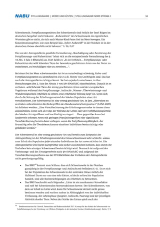 34STELLUNGNAHME | MEERE UND KÜSTEN | STELLUNGNAHME NORD STREAM 2
Schweinswals. Fortpflanzungsstätten des Schweinswals sind östlich der Insel Rügen im
deutschen Seegebiet nicht bekannt. „Ruhestätten“ des Schweinswals im eigentlichen
Wortsinn gibt es nicht, da sich auch Mutter-Kind-Paare frei im Meer bewegen. Ein
Konzentrationsgebiet, wie zum Beispiel das „Sylter Außenriff“ in der Nordsee ist in der
deutschen Ostsee ebenfalls nicht bekannt.“ S. 50, F.07
Die von der Antragstellerin gewählte Formulierung „Beschädigung oder Zerstörung der
Fortpflanzungs- und Ruhestätten“ lehnt sich an die entsprechende Formulierung des §
44 Abs. 1 Satz 3 BNatschG an. Dort heißt es: „Es ist verboten… Fortpflanzungs- oder
Ruhestätten der wild lebenden Tiere der besonders geschützten Arten aus der Natur zu
entnehmen, zu beschädigen oder zu zerstören…“.
Bei einer frei im Meer schwimmenden Art ist es naturbedingt schwierig, Ruhe- und
Fortpflanzungstätten zu identifizieren wie es z.B. Horste von Greifvögeln sind. Das hat
auch die Antragstellerin richtig erkannt. Sie hat es jedoch unterlassen, in ihre
Betrachtungen den 2. Satz des Absatz 1 von §44 BNatSchG einzubeziehen. Danach ist es
verboten „wild lebende Tiere der streng geschützten Arten und der europäischen
Vogelarten während der Fortpflanzungs-, Aufzucht-, Mauser-, Überwinterungs- und
Wanderungszeiten erheblich zu stören; eine erhebliche Störung liegt vor, wenn sich
durch die Störung der Erhaltungszustand der lokalen Population einer Art
verschlechtert. Der Schweinswal ist eine streng geschützte Art. In den „Hinweisen zu
zentralen unbestimmten Rechtsbegriffen des Bundesnaturschutzgesetzes“ (LANA 2009)
ist definiert worden: „Eine Verschlechterung des Erhaltungszustandes ist immer dann
anzunehmen, wenn sich als Folge der Störung die Größe oder der Fortpflanzungserfolg
der lokalen Art signifikant und nachhaltig verringert…. Dem gegenüber kann bei
landesweit seltenen Arten mit geringen Populationsgrößen eine signifikante
Verschlechterung bereits dann vorliegen, wenn die Fortpflanzungsfähigkeit, der
Bruterfolg oder die Überlebenschancen einzelner Individuen beeinträchtigt oder
gefährdet werden.“
Der Schweinswal ist eine streng geschützte Art und bereits zum Zeitpunkt der
Antragstellung ist der Erhaltungszustand des Ostseeschweinswal sehr schlecht, sodass
zum Erhalt der Population jedes einzelne Individuum der Art unverzichtbar ist. Die
Antragstellerin wird nicht nachprüfbar und sicher ausschließen können, dass durch ihr
Vorhaben kein einziger Schweinswal beeinträchtigt wird. Demnach ist aufgrund des
Verletzungs- und des Tötungsverbote nach §44 BNatSchG und aufgrund des
Verschlechterungsverbotes aus der FFH-Richtlinie das Vorhaben der Antragstellerin
nicht genehmigungsfähig.
• Das BMU
44
kommt zum Schluss, dass sich Schweinswale in der Nordsee
ganzjährig in der Fortpflanzungs- und Aufzuchtzeit befinden (S. 6) . Da es sich
bei der Population des Schweinswals in der zentralen Ostsee östlich der
Halbinsel Darss nur um eine sehr kleine, schlecht erforschte Population
handelt, sind alle Beeinträchtigungen als erheblich zu betrachten.
• Das BMU beschreibt auch folgendes: „Lärm ist ein anerkannter Stressfaktor
und ruft bei Schweinswalen Stressreaktionen hervor. Der Schwellenwert, von
dem an Schall zu Lärm wird, kann für Schweinswale derzeit nicht genau
bestimmt werden und variiert zudem in Abhängigkeit von der individuellen
Verfassung, der Lebensphase (Jungtier, Aufzucht, Paarung) und der jeweiligen
Aktivität des/der Tiere. Neben der Stärke des Lärms spielt auch der
44
Bundesministerium für Umwelt, Naturschutz und Reaktorsicherheit 2013: Konzept für den Schutz der Schweinswale vor
Schallbelastungen bei der Errichtung von Offshore-Windparks in der deutschen Nordsee (Schallschutzkonzept). Berlin, 32 S.
 