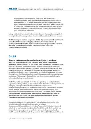 35STELLUNGNAHME | MEERE UND KÜSTEN | STELLUNGNAHME NORD STREAM 2
Frequenzbereich eine wesentliche Rolle, da die Hörfähigkeit und
Lärmempfindlichkeit der Schweinswale frequenzabhängig unterschiedlich
ausgeprägt sind.“ S. 16. Zudem verweist das BMU auf das sogenannte PCAD-
Modell (Population Consequences of Acoustic Disturbance Model), welches eine
Wirkkette von Verursacherquelle zum Populationseffekt beschreibt, schreibt
aber auch, dass die Wirkung und Verkettung zwischen den einzelnen Stufe
noch unzureichend bekannt ist.
Solange solche Unsicherheiten bestehen, sind treffsichere Aussagen kaum möglich. Es
ist mit plötzlichen Umschlagpunkten, Domino- und Kumulationseffekten zu rechnen.
Das Monitoring von marinen Säugetieren 2014 in der deutschen Nord- und Ostsee
45
durch das BfN betont, wie wichtig das Gebiet der Pommerschen Bucht als
Rückzugsgebiet im Winter für die bedrohte Schweinswalpopulation der Zentralen
Ostsee ist . Damit ist dem Schutz der Schweinswale einer besonderen
Aufmerksamkeit zu widmen.
G-LBP
Konzept zu Kompensationsmaßnahmen in der 12-sm-Zone
Der NABU lehnt den Ausgleich von Eingriffen in die marine Umwelt durch
Festsetzung von Ersatzgeldern ab und fordert einen vollständigen Realausgleich. Der
schlechte Zustand der Ostsee und der unbefriedigende Erhaltungszustand der dort
befindlichen Schutzgebiete lässt jede Festsetzung von Ersatzgeldern als Verstoß gegen
das Verbesserungsgebot erscheinen. Die Antragsstellerin ist durch die Behörden zu
verpflichten, Realausgleich bzw. -kompensation im erforderlichen Umfang zu leisten.
Die vorgelegten Unterlagen lassen bisher den Schluss zu, dass es der Antragstellerin an
ernsthaftem Willen mangelt der Ausgleichs- bzw. Kompensationsverpflichtung im
notwendigen Umfang nachzukommen.
Der NABU zweifelt grundsätzlich die Vorhabensbegründung an und betrachtet das
Argument der Antragstellerin, es stünden keine Maßnahmen der Realkompensation zur
Verfügung, als vorgeschoben. Mit dem vorschnellen Ausweichen auf
Ersatzgeldleistungen scheint sich die Antragstellerin aus der Verantwortung ziehen zu
wollen. Der NABU fordert die Behörden auf, im Falle einer Genehmigung auch
Maßnahmen zur Realkompensation im erforderlichen Umfang festzulegen. Darüber
hinaus stellen wir noch einmal fest, dass aufgrund des Zustands der Ostsee im
allgemeinen und der Natura 2000 Schutzgebiete im besonderen das geplante
Vorhaben nicht genehmigungsfähig ist.
Für die Eingriffe durch NSP2 (Küstenbereich und Anlandungsbereich) wird unter
Berücksichtigung der natürlichen Regeneration seeseitig ein
Kompensationsflächenbedarf von 21.539.126 m
2
ermittelt („Abschließend ergibt sich für
verbleibende see- und landseitige Eingriffe ein Bedarf von 2.184,6 ha, der durch Ausgleichs- und
Ersatzmaßnahmen zu kompensieren ist. Landseitig ergibt sich ein Kompensationsbedarf von
30,6573 ha (unter Berücksichtigung der Kompensation in Höhe von 27,8862 ha, die im Rahmen des
45
BfN 2015: Monitoring von marinen Säugetieren 2014. 83 S.
 