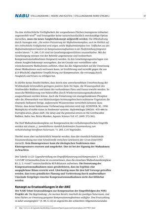 37STELLUNGNAHME | MEERE UND KÜSTEN | STELLUNGNAHME NORD STREAM 2
Da eine zivilrechtliche Verfügbarkeit der vorgesehenen Flächen (wenigstens teilweise)
angezweifelt wird
46
und Ersatzgelder keine naturschutzfachlich zweckmäßige Option
darstellen, muss ein neues Ausgleichskonzept aufgestellt werden. Die Offenhaltung
durch Aussagen wie: „Die weitere Präzisierung der Maßnahmenkomplexe, auch im Hinblick auf
ihre zivilrechtliche Verfügbarkeit wird zeigen, welche Maßnahmekomplexe bzw. Teilflächen aus den
Maßnahmekomplexen konkret als Kompensationsmaßnahmen in der Planfeststellung festgesetzt
werden können.“ S. 286, G.01 sind im Genehmigungsverfahren unannehmbar. Mit der
Genehmigung müssen von der Behörde angemessene und realisierbare
Kompensationsmaßnahmen festgesetzt werden. In den Genehmigungsunterlagen von
einem Ausgleichskonzept auszugehen, das im Grunde nur vorstellbare oder
wünschenswerte Maßnahmen auflistet, ohne das die Allgemeinheit auf die Umsetzung
dieser Maßnahmen auch vertrauen kann, ist Irreführung und verstößt gegen die aus
§13 BNatSchG abgeleitete Verpflichtung zur Kompensation, die vorrangig durch
Ausgleich und Ersatz zu erfolgen hat.
Es dürfen keine Zweifel bleiben, dass durch eine unvorhersehbare Unterbrechung der
Wirkkaskade letztendlich geringere positive Ziele für bspw. die Wasserqualität des
Greifswalder Boddens und damit der vorhandenen Flora und Fauna erwirkt werden. So
muss die Mobilisierung von Nährstoffen durch Wiedervernässungsmaßnahmen
ausgeschlossen werden könne. Auch die Freisetzung von eisengebundenem Phosphor
oder die Abwesenheit von kleinräumigen Strömungsbrechern (submerse Vegetation die
einerseits Sediment festigt, andererseits Wasserströme verwirbelt) könnten dazu
führen, dass keine bedeutsame Verbesserung eintreten wird (vgl. SCHEFFER, M., 1990:
Multiplicity of stable states in freshwater systems. Hydrobiologia 200/201: 475–486 in
Eutrophication, phase shift, the delay and the potential return in the Greifswalder
Bodden, Baltic Sea. Britta Munkes, Aquatic Science Vol. 67, 2005: 372-381).
Die fünf Maßnahmenkomplexe zur Kompensation der vorhabenspezifischen Eingriffe
werden mit einem „(...)unmittelbaren räumlich-funktionalen Zusammenhang zum
vorhabenbedingt betroffenen Naturraum.“ S. 285, G.01 begründet.
Hierbei muss aber nachdrücklich bemerkt werden, dass der räumlich-funktionale
Zusammenhang nur eine Schnittstelle zwischen Gewässern der 12-sm-Zone/AWZ
darstellt. Kein Binnengewässer kann die ökologischen Funktionen eines
Küstengewässers ersetzen und umgekehrt. Dies ist bei der Eignung der Maßnahmen
zu beachten.
Der Tabelle 11-23: Gegenüberstellung von Eingriffsbilanzierung und Kompensation S. 317,
G.01/LBP 12-Seemeilen-Zone ist zu entnehmen, dass die einzelnen Maßnahmenkomplexe
K1, 2, 3, 4 und 7 unterschiedliche KFÄ-Bilanzen aufweisen. Die Festsetzung der
Kompensationsmaßnahmen muss gewährleisten, dass im Ergebnis eine
ausgeglichene Bilanz erreicht wird. Gleichzeitig muss für den Fall Vorsorge getroffen
werden, dass trotz gründlicher Planung und Vorbereitung durch unabwendbare
Umstände festgelegte einzelne Kompensationsmaßnahmen nicht durchführbar
werden.
Konzept zu Ersatzzahlungen in der AWZ
Der NABU lehnt Ersatzzahlungen zur Kompensation der Eingriffsfolgen des NSP2
Projekts ab. Die Begründung: „Im marinen Bereich, innerhalb des jeweiligen Naturraums, sind
keine Flächen zur Umsetzung geeigneter Kompensationsmaßnahmen verfügbar. Eine Ersatzzahlung
ist daher unumgänglich.“ (S. 80, G.12) ist angesichts des schlechten Allgemeinzustandes
46 https://www.svz.de/regionales/mecklenburg-vorpommern/bauern-gegen-nord-stream-plaene-id16758431.html
 