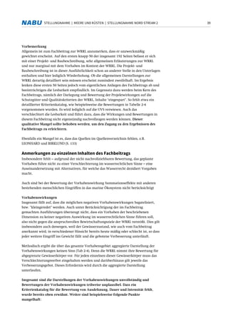 39STELLUNGNAHME | MEERE UND KÜSTEN | STELLUNGNAHME NORD STREAM 2
Vorbemerkung
Allgemein ist zum Fachbeitrag zur WRRL anzumerken, dass er unzweckmäßig
gewichtet erscheint. Auf den ersten knapp 50 der insgesamt 192 Seiten befasst er sich
mit einer Projekt- und Baubeschreibung, sehr allgemeinen Erläuterungen zur WRRL
und nur marginal mit dem Vorhaben im Kontext der WRRL. Die Projekt- und
Baubeschreibung ist in dieser Ausführlichkeit schon an anderer Stelle in den Unterlagen
enthalten und hier lediglich Wiederholung. Ob die allgemeinen Darstellungen zur
WRRL derartig detailliert sein müssen erscheint zumindest zweifelhaft. Im Ergebnis
lenken diese ersten 50 Seiten jedoch vom eigentlichen Anliegen des Fachbeitrags ab und
beeinträchtigen die Lesbarkeit empfindlich. Im Gegensatz dazu werden beim Kern des
Fachbeitrags, nämlich der Darlegung und Bewertung der Projektwirkungen auf die
Schutzgüter und Qualitätskriterien der WRRL, Inhalte "eingespart". So fehlt etwa ein
detaillierter Kriterienkatalog, wie beispielsweise die Bewertungen in Tabelle 2-4
vorgenommen wurden. Es wird lediglich auf die UVS verwiesen. Auch das
verschlechtert die Lesbarkeit und führt dazu, dass die Wirkungen und Bewertungen in
diesem Fachbeitrag nicht eigenständig nachvollzogen werden können. Dieser
qualitative Mangel sollte behoben werden, um den Zugang zu den Ergebnissen des
Fachbeitrags zu erleichtern.
Ebenfalls ein Mangel ist es, dass das Quellen im Quellenverzeichnis fehlen, z.B.
LEONHARD und BIRKLUND (S. 133)
Anmerkungen zu einzelnen Inhalten des Fachbeitrags
Insbesondere fehlt – aufgrund der nicht nachvollziehbaren Bewertung, das geplante
Vorhaben führe nicht zu einer Verschlechterung im wasserrechtlichen Sinne – eine
Auseinandersetzung mit Alternativen, für welche das Wasserrecht dezidiert Vorgaben
macht.
Auch sind bei der Bewertung der Vorhabenswirkung Summationseffekte mit anderen
bestehenden menschlichen Eingriffen in das marine Ökosystem nicht berücksichtigt
Vorhabenswirkungen
Insgesamt fällt auf, dass die möglichen negativen Vorhabenswirkungen bagatelisiert,
bzw. "kleingeredet" werden. Auch unter Berücksichtigung der im Fachbeitrag
gemachten Ausführungen überzeugt nicht, dass ein Vorhaben der beschriebenen
Dimension zu keiner negativen Auswirkung im wasserrechtlichen Sinne führen soll,
also nicht gegen die anspruchsvollen Bewirtschaftungsziele der WRRL verstößt. Dies gilt
insbesondere auch deswegen, weil der Gewässerzustand, wie auch vom Fachbeitrag
anerkannt wird, in verschiedener Hinsicht bereits heute mäßig oder schlecht ist, so dass
jeder weitere Eingriff ins Gewicht fällt und die gebotene Verbesserung unterläuft.
Methodisch ergibt die über das gesamte Vorhabensgebiet aggregierte Darstellung der
Vorhabenswirkungen keinen Sinn (Tab 2-4). Denn die WRRL nimmt ihre Bewertung für
abgegrenzte Gewässerkörper vor. Für jeden einzelnen dieser Gewässerkörper muss das
Verschlechterungsverbot eingehalten werden und darüberhinaus gilt jeweils das
Verbesserungsgebot. Dieses Erfordernis wird durch die aggregierte Darstellung
unterlaufen.
Insgesamt sind die Darstellungen der Vorhabenswirkungen unvollständig und
Bewertungen der Vorhabenswirkungen teilweise unplausibel. Dass ein
Kriterienkatalog für die Bewertung von Ausdehnung, Dauer und Intensität fehlt,
wurde bereits oben erwähnt. Weiter sind beispielsweise folgende Punkte
mangelhaft:
 