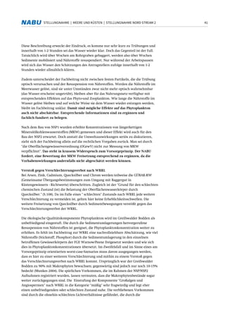 41STELLUNGNAHME | MEERE UND KÜSTEN | STELLUNGNAHME NORD STREAM 2
Diese Beschreibung erweckt der Eindruck, es komme nur sehr kurz zu Trübungen und
innerhalb von 1-2 Stunden sei das Wasser wieder klar. Doch das Gegenteil ist der Fall.
Tatsächlich wird über Wochen am Rohrgraben gebaggert, werden also über Wochen
Sedimente mobilisiert und Nährstoffe resuspendiert. Nur während der Arbeitspausen
wird sich das Wasser den Schätzungen des Antragstellers zufolge innerhalb von 1-2
Stunden wieder allmählich klären.
Zudem unterscheidet der Fachbeitrag nicht zwischen festen Partikeln, die die Trübung
optisch verursachen und der Resuspension von Nährstoffen. Werden die Nährstoffe im
Meerwasser gelöst, sind sie unter Umständen zwar nicht mehr optisch wahrnehmbar
(das Wasser erscheint ungetrübt), bleiben aber für das Nahrungsnetz verfügbar mit
entsprechenden Effekten auf das Phyto-und Zooplankton. Wie lange die Nährstoffe im
Wasser gelöst bleiben und auf welche Weise sie dem Wasser wieder entzogen werden,
bleibt im Fachbeitrag unklar. Damit sind mögliche Effekte auf das Phytoplankton
auch nicht abschätzbar. Entsprechende Informationen sind zu ergänzen und
fachlich fundiert zu belegen.
Nach dem Bau von NSP1 wurden erhöhte Konzentrationen von längerkettigen
Mineralölkohlenwasserstoffen (MKW) gemessen und dieser Effekt wird auch für den
Bau der NSP2 erwartet. Doch anstatt die Umweltauswirkungen seriös zu diskutieren,
zieht sich der Fachbeitrag allein auf die rechtlichen Vorgaben zurück. Man sei durch
"die Oberflächengewässerverordnung (OGewV) nicht zur Messung von MKW
verpflichtet". Das steht in krassem Widerspruch zum Vorsorgeprinzip. Der NABU
fordert, eine Bewertung der MKW Freisetzung entsprechend zu ergänzen, da die
Vorhabenswirkungen andernfalls nicht abgeschätzt werden können.
Verstoß gegen Verschlechterungsverbot nach WRRL
Bei Arsen, Zink, Cadmium, Quecksilber und Chrom werden teilweise die GÜBAK-RW
(Gemeinsame Übergangsbestimmungen zum Umgang mit Baggergut in
Küstengewässern - Richtwerte) überschritten. Zugleich ist der "Grund für den schlechten
chemischen Zustand (ist) die Belastung der Oberflächenwasserkörper durch
Quecksilber." (S.108). Da im Falle eines " schlechten" Zustands nach WRRL jede weitere
Verschlechterung zu vermeiden ist, gelten hier keine Erheblichkeitsschwellen. Die
weitere Freisetzung von Quecksilber durch Sedimentbewegungen verstößt gegen das
Verschlechterungsverbot der WRRL.
Die ökologische Qualitätskomponente Phytoplankton wird im Greifswalder Bodden als
unbefriedigend eingestuft. Die durch die Sedimentumlagerungen hervorgerufene
Resuspension von Nährstoffen ist geeignet, die Phytoplanktonkonzentration weiter zu
erhöhen. Es fehlt im Fachbeitrag zur WRRL eine nachvollziehbare Abschätzung, wie viel
Nährstoffe (Stickstoff, Phosphor) durch die Sedimentumlagerung in den einzelnen
betroffenen Gewässerkörpern der FGE Warnow/Peene freigesetzt werden und wie sich
dies in Phytoplanktonkonzentrationen übersetzt. Im Zweifelsfall und im Sinne eines am
Vorsorgeprinzip orientierten worst-case-Szenarios muss davon ausgegangen werden,
dass es hier zu einer weiteren Verschlechterung und mithin zu einem Verstoß gegen
das Verschlechterungsverbot nach WRRL kommt. Ursprünglich war der Greifswalder
Bodden zu 90% mit Makrophyten bewachsen; gegenwärtig sind jedoch nur noch 10-15%
bedeckt (Munkes 2004). Die spärlichen Vorkommen, die im Rahmen der NSP/NSP2
Aufnahmen registriert wurden, lassen vermuten, dass die Makrophytenbestände sogar
weiter zurückgegangen sind. Die Einstufung der Komponente "Großalgen und
Angiospermen" nach WRRL in die Kategorie "mäßig" sehr fragwürdig und legt eher
einen unbefriedigenden oder schlechten Zustand nahe. Die verbliebenen Vorkommen
sind durch die ohnehin schlechten Lichtverhältnisse gefährdet, die durch die
 