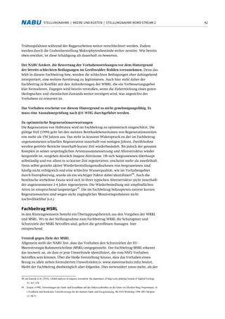 42STELLUNGNAHME | MEERE UND KÜSTEN | STELLUNGNAHME NORD STREAM 2
Trübungsfahnen während der Baggerarbeiten weiter verschlechtert werden. Zudem
werden durch die Grabenherstellung Makrophytenbestände weiter zerstört. Wie bereits
oben erwähnt, ist diese Schädigung als dauerhaft zu bewerten.
Der NABU fordert, die Bewertung der Vorhabenswirkungen vor dem Hintergrund
der bereits schlechten Bedingungen im Greifswalder Bodden vorzunehmen. Denn das
fehlt in diesem Fachbeitrag bzw. werden die schlechten Bedingungen eher dahingehend
interpretiert, eine weitere Zerstörung zu legitimieren. Auch hier steht daher der
Fachbeitrag in Konflikt mit den Anforderungen der WRRL, die ein Verbesserungsgebot
klar formulieren. Dagegen wird bereits verstoßen, wenn die Zielerreichung eines guten
ökologischen und chemischen Zustands weiter verzögert wird, was angesichts des
Vorhabens zu erwarten ist.
Das Vorhaben erscheint vor diesem Hintergrund so nicht genehmigungsfähig. Es
muss eine Ausnahmeprüfung nach §31 WHG durchgeführt werden.
Zu optimistische Regenerationserwartungen
Die Regeneration von Habitaten wird im Fachbeitrag zu optimistisch eingeschätzt. Die
gültige HzE (1999) geht bei den meisten Benthoslebensräumen von Regenerationszeiten
von mehr als 150 Jahren aus. Das steht in krassem Widerspruch zu der im Fachbeitrag
angenommenen schnellen Regeneration innerhalb von wenigen Jahren. Zweifelsohne
werden gestörte Bereiche innerhalb kurzer Zeit wiederbesiedelt. Bis jedoch der gesamte
Komplex in seiner ursprünglichen Artenzusammensetzung und Altersstruktur wieder
hergestellt ist, vergehen deutlich längere Zeiträume. Ob sich Seegraswiesen überhaupt
selbständig und vor allem in so kurzer Zeit regenerieren, erscheint mehr als zweifelhaft.
Denn selbst gezielte aktive Wiederherstellungsmaßnahmen von Seegraswiesen sind
häufig nicht erfolgreich und eine schlechte Wasserqualität, wie im Vorhabengebiet
durch Eutrophierung, wurde als ein wichtiger Faktor dabei identifiziert
48
. Auch die
benthische wirbellose Fauna wird sich in ihrer typischen Altersstruktur nicht innerhalb
der angenommenen 2-4 Jahre regenerieren. Die Wiederbesiedlung mit empfindlichen
Arten ist entsprechend langwieriger
49
. Die im Fachbeitrag behaupteten extrem kurzen
Regerationszeiten sind wegen nicht zugänglicher Monitoringrohdaten nicht
nachvollziehbar (s.o.)
Fachbeitrag MSRL
In den Küstengewässern besteht ein Überlappungsbereich aus den Vorgaben der WRRL
und MSRL. Wo in der Stellungnahme zum Fachbeitrag WRRL die Schutzgüter und
Schutzziele der MSRL betroffen sind, gelten die getroffenen Aussagen hier
entsprechend.
Verstoß gegen Ziele der MSRL
Allgemein stellt der NABU fest, dass das Vorhaben den Schutzzielen der EU-
Meerestrategie-Rahmenrichtlinie (MSRL) entgegensteht. Der Fachbeitrag MSRL erkennt
das insoweit an, als dass er jene Umweltziele identifiziert, die vom NSP2 Vorhaben
betroffen sein können. Über die bloße Feststellung hinaus, dass das Vorhaben einen
Bezug zu allen sieben formulierten Umweltzielen (s. www.meeresschutz.info) besitzt,
bleibt der Fachbeitrag diesbezüglich aber folgenlos. Dies verwundert umso mehr, als der
48 van Katwijk et al. (2016). Global analysis of seagrass restoration: the importance of large-scale planting Journal of Applied Ecology,
53, 567–578
49 Krause (1998). Auswirkungen des Sand- und Kiesabbaus auf das Makrozoobenthos an der Küste vor Mecklen-burg-Vorpommern. in:
v.Nordheim und Boedecker, Umweltvorsorge bei der marinen Sand- und Kiesgewinnung. BLANO-Workshop 1998. BfN Skripten
23: 58-71
 
