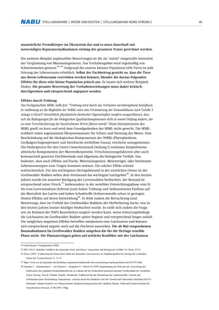 45STELLUNGNAHME | MEERE UND KÜSTEN | STELLUNGNAHME NORD STREAM 2
unnatürliche Fremdkörper im Ökosystem dar und es muss dauerhaft mit
notwendigen Reparaturmaßnahmen entlang der gesamten Trasse gerechnet werden.
Ein weiteres Beispiel unplausibler Bewertungen ist die als "mittel" eingestufte Intensität
der Vergrämung von Meeressäugetieren. Das Vorhabengebiet wird regelmäßig von
Schweinswalen genutzt.
54, 55
Aufgrund der extrem kleinen Population (450 Tiere) ist jede
Störung des Lebensraums erheblich. Selbst der Fachbeitrag gesteht zu, dass die Tiere
aus ihrem Lebensraum vertrieben werden können, blendet die daraus folgenden
Effekte für diese sehr kleine Population jedoch aus. Es lassen sich weitere Beispiele
finden. Die gesamte Bewertung der Vorhabenswirkungen muss daher kritisch
durchgesehen und entsprechend angepasst werden.
Effekte durch Trübung
Das Fachgutachten MSRL stellt fest: "Trübung wird durch das Vorhaben vorrübergehend beeinflusst.
In Anlehnung an die Maßstäbe der WRRL wäre eine Veränderung der Zustandsklasse nach Tabelle 5
Anlage 4 OGewV hinsichtlich physikalisch-chemischer Eigenschaften insofern ausgeschlossen, dass
sich die Bedingungen für die biologischen Qualitätskomponenten nicht in einem Umfang ändern, der
zu einer Verschlechterung der beschriebenen Werte führen würde" Diese Interpretation der
MSRL greift zu kurz und wird dem Grundgedanken der MSRL nicht gerecht. Die MSRL
etabliert einen sogenannten Ökosystemansatz für Schutz und Nutzung der Meere. Eine
Beschränkung auf die ökologischen Komponenten der WRRL (Phytoplankton,
Großalgen/Angiospermen und benthische wirbellose Fauna), erscheint unangemessen.
Die Deskriptoren für den Guten Umweltzustand (Anhang I) umfassen beispielsweise
abiotische Komponenten der Meeresökosysteme, Verschmutzungsfaktoren aber auch
kommerziell genutzte Fischbestände und allgemein die biologische Vielfalt. Das
bedeutet, dass auch Effekte auf Fische, Meeressäugetiere, Meeresvögel, oder bestimmte
Lebensraumtypen zum Tragen kommen müssen. Ein solcher Effekt scheint
wahrscheinlich. Für den wichtigsten Heringsbestand in der westlichen Ostsee ist der
Greifswalder Bodden neben dem Strelasund das wichtigste Laichgebiet
56
. In den letzten
Jahren wurde ein massiver Rückgang der Larvenzahlen beobachtet, der Bestand ist
entsprechend unter Druck.
57
Insbesondere in der sensiblen Entwicklungsphase vom Ei
bis zum Larvenstadium (Februar-Juni) haben Trübung und Sedimentation Einfluss auf
die Mortalität des Laichs und haben Schadstoffe (Schwermetalle schon in geringen
Dosen) Effekte auf deren Entwicklung
58
. Es fehlt zudem die Betrachtung (und
Bewertung), dass im Vorfeld des Greifswalder Boddens der Herbsthering laicht, was in
den letzten Jahren immer häufiger beobachtet wurde. Es stellt sich zudem die Frage,
wie im Rahmen der NSP2 Bauarbeiten reagiert werden kann, wenn witterungsbedingt
die Laichsaison im Greifswalder Bodden später beginnt und entsprechend länger anhält.
Die möglichen negativen Effekte betreffen mindestens eine Laichsaison und können
sich entsprechend negativ auch auf die Fischerei auswirken. Die ab Mai vorgesehenen
Baumaßnahmen im Greifswalder Bodden umgehen die für die Heringe sensible
Phase nicht. Die Planunterlagen gehen auf zeitliche Konflikte mit der Laichsaison
54 Nord Stream 2 Fachgutachten MSRL
55 BfN (2012): Bedrohte Vielfalt in der deutschen Nord- und Ostsee. Naturschutz und Biologische Vielfalt 116, Bonn, 674 S.
56 Klenz (2005). Evaluierung der historischen Daten der deutschen Larvensurveys im Hauptlaichgebiet des Herings der westlichen
Ostsee.Inf. Fischereiforsch 52: 33-35
57 https://www.svz.de/regionales/mecklenburg-vorpommern/kinderstube-des-ostseeherings-macht-probleme-id16923591.html
58 Hammer C., Zimmermann C., von Dorrien C., Stepputtis D., Oeberst R.(2009) Begutachtung der Relevanz der Auswirkung des
Kühlwassers des geplanten Steinkohlekraftwerks in Lubmin auf die fischereilich genutzten marinen Fischbestände der westlichen
Ostsee (Hering, Dorsch, Flunder, Scholle, Hornhecht). Endbericht für das Ministerium für Landwirtschaft, Umwelt und
Verbraucherschutz Mecklenburg-Vorpommern, vertreten durch das Staatliche Amt für Umwelt-und Naturschutz Stralsund (StAUN
Stralsund). Johann-Heinrich von Thünen-Institut, Bundesforschungsinstitut für Ländliche Räume, Wald und Fischerei/Institut für
Ostseefischerei Rostock, 24.08.2009, 278pp.
 