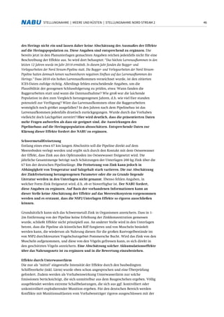 46STELLUNGNAHME | MEERE UND KÜSTEN | STELLUNGNAHME NORD STREAM 2
des Herings nicht ein und lassen daher keine Abschätzung des Ausmaßes der Effekte
auf die Heringspopulation zu. Diese Angaben sind entsprechend zu ergänzen. Die
bereits jetzt in den Planunterlagen gemachten Angaben reichen jedenfalls nicht für eine
Beschreibung der Effekte aus. So wird dort behauptet: "Das höchste Larvenaufkommen in den
letzten 12 Jahren wurde im Jahr 2010 ermittelt. In diesem Jahr fanden die Bagger- und
Verlegearbeiten der Nord Stream-Pipeline statt. Die Bagger- und Verlegearbeiten der Nord Stream-
Pipeline hatten demnach keinen nachweisbaren negativen Einfluss auf das Larvenaufkommen des
Herings." Dass 2010 ein hohes Larvenaufkommen verzeichnet wurde, ist den zitierten
ICES-Daten zufolge richtig. Allerdings fehlen entscheidende Angaben, um die
Plausibilität der gezogenen Schlussfolgerung zu prüfen, etwa: Wann fanden die
Baggerarbeiten statt und wann die Datenaufnahme? Wie groß war die laichende
Population in den zum Vergleich herangezogenen Jahren, d.h. wie viel Eier standen
potenziell zur Verfügung? Wäre das Larvenaufkommen ohne die Baggerarbeiten
womöglich noch größer ausgefallen? In den Jahren nach dem Pipelinebau ist das
Larvenaufkommen jedenfalls drastisch zurückgegangen. Wurde durch das Vorhaben
vielleicht doch Laichgebiet zerstört? Hier wird deutlich, dass die präsentierten Daten
mehr Fragen aufwerfen als dass sie geeignet sind, die Auswirkungen des
Pipelinebaus auf die Heringspopulation abzuschätzen. Entsprechende Daten zur
Klärung dieser Effekte fordert der NABU zu ergänzen.
Schwermetallfreisetzung
Entlang eines etwa 67 km langen Abschnitts soll die Pipeline direkt auf dem
Meeresboden verlegt werden und ergibt sich durch den Kontakt mit dem Ostseewasser
der Effekt, dass Zink aus den Opferanoden ins Ostseewasser freigesetzt wird. Die
jährliche Gesamtmenge beträgt nach Schätzungen der Unterlagen 200 kg Zink über die
67 km der deutschen Pipelinelänge. Die Freisetzung von Zink kann jedoch in
Abhängigkeit von Temperatur und Salzgehalt stark variieren. Die zur Abschätzung
der Zinkfreisetzung herangezogenen Parameter oder die zu Grunde liegende
Literatur werden in den Unterlagen nicht genannt. Ebenso fehlen Angaben, in
welcher Form Zink freigesetzt wird, d.h. ob er bioverfügbar ist. Der NABU fordert,
diese Angaben zu ergänzen. Auf Basis der vorhandenen Informationen kann an
dieser Stelle keine Abschätzung der Effekte auf das Meeresökosystem vorgenommen
werden und es erstaunt, dass die NSP2 Unterlagen Effekte so rigoros ausschließen
können.
Grundsätzlich kann sich das Schwermetall Zink in Organismen anreichern. Dass in 1-
2m Entfernung von der Pipeline keine Erhöhung der Zinkkonzentration gemessen
wurde, schließt Effekte nicht prinzipiell aus. An anderer Stelle wird in den Unterlagen
betont, dass die Pipeline als künstliches Riff fungieren und von Muscheln besiedelt
werden kann, die wiederum als Nahrung dienen für die großen Rastvogelbestände im
von NSP2 durchkreuzten Vogelschutzgebiet Pommersche Bucht. Wird das Zink von den
Muscheln aufgenommen, und diese von den Vögeln gefressen kann, es sich direkt in
den geschützten Vögeln anreichern. Eine Abschätzung solcher Akkumulationseffekte
über das Nahrungsnetz ist zu ergänzen und in die Bewertung einzubeziehen.
Effekte durch Unterwasserlärm
Die nur als "mittel" eingestufte Intensität der Effekte durch den baubedingten
Schiffsverkehr (inkl. Lärm) wurde oben schon angesprochen und eine Überprüfung
gefordert. Zudem werden als Vorhabenswirkung Unterwasserlärm nur solche
Emissionen berücksichtigt, die sich unmittelbar aus dem Baugeschehen ergeben. Völlig
ausgeblendet werden extreme Schallbelastungen, die sich aus ggf. kontrolliert oder
unkontrolliert explodierender Munition ergeben. Für den deutschen Bereich werden
Konflikte mit Munitionsaltlasten vom Vorhabensträger rigoros ausgeschlossen mit der
 