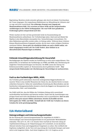 47STELLUNGNAHME | MEERE UND KÜSTEN | STELLUNGNAHME NORD STREAM 2
Begründung, Munition würde entweder geborgen oder durch ein lokales Verschwenken
der Trasse umgangen. Die vorgesehenen Maßnahmen zur Behandlung der Altlasten sind
zu vage und nicht ausreichend. Ein schlüssiges Konzept zum Umgang mit
Munitionsaltlasten fehlt. Wir verweisen an dieser Stelle auf die entsprechenden
Ausführungen in der ESPOO Stellungnahme. Die vom NABU dort geäußerten
Forderungen gelten entsprechend auch hier.
Weiter machen wir hier auf eine gravierende Lücke im Zusammenhang mit
Munitionsaltlasten aufmerksam: Der Vorhabenträger plant, lokal und nach Bedarf die
Pipeline in den Meeresboden einzuspülen bzw. Steinschüttungen vorzunehmen. Wo
diese Maßnahmen getroffen werden sollen, ist bislang unklar. Während dieser Arbeiten
können Munitionsaltlasten freigespült werden, die bei einer vorher erfolgten Detektion
unerkannt blieben. Davon geht ein erhebliches Risiko aus und es bleibt unklar, wie
damit umgegangen werden soll. Der NABU fordert, diese Defizite in zu
überarbeitenden Planunterlagen zu beheben.
Fehlende Umweltfolgenabschätzung für Havariefall
Beschädigungen der Pipeline werden im Fachbeitrag zu recht nicht ausgeschlossen. Was
jedoch fehlt, ist im Rahmen der Fachbeiträge zur WRRL und MSRL eine Abschätzung der
möglichen Umweltauswirkungen von Havarien. Die MSRL nennt den Eintrag von
Kohlenwasserstoffen explizit als "Kontamination durch gefährliche Stoffe". Eine
entsprechende Risikoanalyse mit Abschätzung der Havariefolgen ist nachzureichen.
Fazit zu den Fachbeiträgen WRRL, MSRL
Das Vorhaben greift insbesondere durch die umfangreichen Baggermaßnahen im
massiver Weise in das sensible Ökosystem der Ostsee ein, das ohnehin bereits in einem
schlechten Zustand ist. Neben der unmittelbaren Zerstörung des Meeresbodens und der
benthischen Lebensgemeinschaften kommt es durch das Baggern zur Resuspension von
Schwebstoffen, Nähr- und Schadstoffen.
Der NABU stellt fest, dass die Effekte des Vorhabens bislang nicht ausreichend
nachvollziehbar beschrieben und bewertet werden. Damit sind die Auswirkungen zum
jetzigen Stand noch nicht abschließend abzusehen und zu quantifizieren. Dort wo sich
jedoch schon jetzt massive Effekte abzeichnen, besteht ein Konflikt mit den
Zielvorgaben der WRRL und MSRL. Deshalb hält der NABU das Vorhaben aus diesen
Gründen für nicht genehmigungsfähig.
I1A-Materialband
Datengrundlagen und Untersuchungsmethoden
Bei der Sichtung der Untersuchungsmethoden für Amphibien (I1.03/NSP 2 -
Datenrundlagen und Untersuchungsmethoden) ist ein gravierender Methodikfehler
erkennbar. Wie auf S. 81, Abb. 5-34: Einzelner Eimer innerhalb der Eimerreihe entlang der
Amphibienleiteinrichtung aus der Frühjahrskampagne 2016 ersichtlich, ist ein deutlicher
Abstand zwischen Zaun und eingegrabenen Fangeimern zu sehen. Dies verfälscht die
Ergebnisse maßgeblich, da die Tiere sich eng entlang der Zaunbande bewegen und somit
nicht in die Fangeimer fallen. Auch beim Fangkreuz Abb. 5-33: Fangkreuz aus der
 