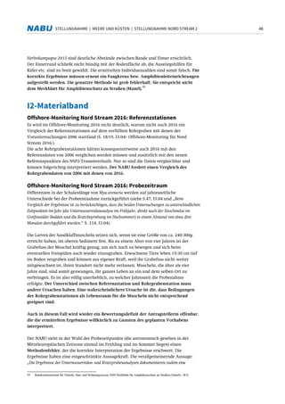 48STELLUNGNAHME | MEERE UND KÜSTEN | STELLUNGNAHME NORD STREAM 2
Herbstkampagne 2015 sind deutliche Abstände zwischen Bande und Eimer ersichtlich.
Der Eimerrand schließt nicht bündig mit der Bodenfläche ab, die Ausstiegshilfen für
Käfer etc. sind zu breit gewählt. Die ermittelten Individuenzahlen sind somit falsch. Für
korrekte Ergebnisse müssen erneut ein Fangkreuz bzw. Amphibienleiteinrichtungen
aufgestellt werden. Die genutzte Methode ist grob fehlerhaft. Sie entspricht nicht
dem Merkblatt für Amphibienschutz an Straßen (MamS).
59
I2-Materialband
Offshore-Monitoring Nord Stream 2016: Referenzstationen
Es wird im Offshore-Monitoring 2016 nicht deutlich, warum nicht auch 2016 ein
Vergleich der Referenzstationen auf dem verfüllten Rohrgraben mit denen der
Voruntersuchungen 2006 stattfand (S. 18/19, I3.04/- Offshore-Monitoring für Nord
Stream 2016 ).
Die acht Rohrgrabenstationen hätten konsequenterweise auch 2016 mit den
Referenzdaten von 2006 verglichen werden müssen und zusätzlich mit den neuen
Referenzpunkten des NSP2-Trassenverlaufs. Nur so sind die Daten vergleichbar und
können folgerichtig interpretiert werden. Der NABU fordert einen Vergleich der
Rohrgrabendaten von 2006 mit denen von 2016.
Offshore-Monitoring Nord Stream 2016: Probezeitraum
Differenzen in der Schalenlänge von Mya arenaria werden auf jahreszeitliche
Unterschiede bei der Probeentnahme zurückgeführt (siehe S.47, I3.04 und „Beim
Vergleich der Ergebnisse ist zu berücksichtigen, dass die beiden Untersuchungen zu unterschiedlichen
Zeitpunkten im Jahr (die Unterwasservideoanalyse im Frühjahr, direkt nach der Eisschmelze im
Greifswalder Bodden und die Kratzbeprobung im Hochsommer) in einem Abstand von etwa drei
Monaten durchgeführt wurden.“ S. 114, I3.04).
Die Larven der Sandklaffmuscheln setzen sich, wenn sie eine Größe von ca. 240-300µ
erreicht haben, im oberen Sediment fest. Bis zu einem Alter von vier Jahren ist der
Grabefuss der Muschel kräftig genug, um sich noch zu bewegen und sich beim
eventuellen Freispülen auch wieder einzugraben. Erwachsene Tiere leben 15-30 cm tief
im Boden vergraben und können aus eigener Kraft, weil ihr Grabefuss nicht weiter
mitgewachsen ist, ihren Standort nicht mehr verlassen. Muscheln, die älter als vier
Jahre sind, sind somit gezwungen, ihr ganzes Leben an ein und dem selben Ort zu
verbringen. Es ist also völlig unerheblich, zu welcher Jahreszeit die Probenahme
erfolgte. Der Unterschied zwischen Referenzstation und Rohrgrabenstation muss
andere Ursachen haben. Eine wahrscheinlichere Ursache ist die, dass Bedingungen
der Rohrgrabenstationen als Lebensraum für die Muscheln nicht entsprechend
geeignet sind.
Auch in diesem Fall wird wieder ein Bewertungsdefizit der Antragstellerin offenbar,
die die ermittelten Ergebnisse willkürlich zu Gunsten des geplanten Vorhabens
interpretiert.
Der NABU sieht in der Wahl der Probezeitpunkte (die astronomisch gesehen in der
Mitteleuropäischen Zeitzone einmal im Frühling und im Sommer liegen) einen
Methodenfehler, der die korrekte Interpretation der Ergebnisse erschwert. Die
Ergebnisse haben eine eingeschränkte Aussagekraft. Die verallgemeinernde Aussage:
„Die Ergebnisse der Unterwasservideo- und Kratzprobenanalysen dokumentieren zudem eine
59 Bundesministerium für Verkehr, Bau- und Wohnungswesen 2000:Merkblatt für Amphibienschutz an Straßen (MamS). 28 S.
 