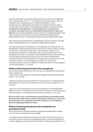 49STELLUNGNAHME | MEERE UND KÜSTEN | STELLUNGNAHME NORD STREAM 2
vergleichbare Dynamik der epibenthischen Lebensgemeinschaften der rekonstruierten Riffbereiche
und der natürlichen Riffe seit 2013.“ S. 114, I3.04 kann nur überprüft werden, wenn alle
ermittelten Daten vorgelegt werden (z.B. Offshore-Monitorings vor 2016).
Vermutungen über möglicherweise eintretende Entwicklungen sind keine seriöse
Grundlage für die Bewertung der Verträglichkeit des geplanten Vorhabens sein. Die
Antragstellerin wird aufgefordert, wissenschaftlich seriös ermittelte Daten
vorzulegen. Dazu gehört auch eine Vergleichbarkeit hinsichtlich der eingesetzten
Methoden. Diesem allgemeingültigen Anspruch scheint die Antragstellerin bisher nicht
folgen zu können oder zu wollen. Ohne eine entsprechende Nachlieferung bzw.
Nacherhebung kann das Genehmigungsverfahren nicht sicher abgeschlossen werden.
Ohne Einhaltung der jahreszeitlichen Vergleichbarkeit, sind nur Annahmen (wie folgt)
möglich. Mutmaßungen dieser Art sind für den NABU jedoch intolerabel.
„Die Hauptwachstumsphase der Makrophyten setzt (in Abhängigkeit von Wassertemperatur und
Eisbedeckung) im Greifswalder Bodden frühestens im März/April ein. Während zunächst Grünalgen,
wie Ulothrix (0 - 3,5 m) dominieren, folgen später Arten wie Ectocarpus silicolusus. Erst im
Juli/August haben Rotalgenarten, wie Polysiphonia nigrescens und Ceramium diaphanum sowie
Braunalgenarten (Fucus spp.), ihre Hauptwachstumperiode (SCHIEWER 2008). Auf Grund des noch
sehr frühen Untersuchungszeitpunkts (Anfang April, kurz nach Ende der Eisbedeckung des
Greifswalder Boddens) und entsprechend kalter Wassertemperaturen ist anzunehmen, dass sich mit
zunehmender Temperatur und Lichtverfügbarkeit sowie fortsetzender Sukzession die
Makrophytenbedeckung, insbesondere im Riffgebiet der Boddenrandschwelle, den Bedeckungsgraden
aus dem Vorjahr angleicht.“ S. 114, I3.04
Offshore-Monitoring Nord Stream 2016: Aussagekraft
Bei der Erarbeitung der Methodik ist im Voraus auf eine ausreichende Probenanzahl zu
achten. Aussagen wie:
„Ein statistischer Gruppenvergleich der Stationen (Hols) ist aufgrund der geringen Holzahlen nicht
sinnvoll.“ S. 49, I3.04 und
„Aufgrund der geringen Anzahl auszuwertender Hols besitzen Vergleiche von Längenstrukturen der
Muschelnpopulation im Bereich des Zwischenlagers nur eine relativ geringe Aussagekraft.“ S. 56,
I3.04 oder
„Im Jahr 2013 waren sowohl Abundanz als auch die Gesamtbiomasse in den wiederhergestellten
Riffbereichen höher. Auch hier dienen die ermittelten statistischen Kennwerte auf Grund des geringen
Stichprobenumfanges nur als Anhaltspunkt zur Interpretation der Ergebnisse.“ S. 60, I3.04
lassen den NABU an der wissenschaftlichen Durchdachtheit der Methodik zweifeln.
Die dargestellten Defizite lassen sowohl die angewandten Methoden als auch die mit
ihnen ermittelten Daten ungeeignet bis wertlos erscheinen, um als Grundlage in
diesem Genehmigungsverfahren zu dienen.
Offshore-Monitoring Nord Stream 2016: Nutzbarkeit von
quantitativen Daten
Bei der Erörterung von Abundanz, Biomasse und Dominanz (Kratzproben) in Kapitel
4.2.5.2.3, I3.04 ist nachstehende Aussage auffällig:
„Im Folgenden werden die im Rahmen von Kratzproben ermittelten Abundanzen, Biomassen und
entsprechende Dominanzstrukturen der Epibenthosgemeinschaften in den wiederhergestellten und
natürlichen Riffgebebieten des Greifswalder Boddens (Riff 3), der Boddenrandschwelle (Riff 4) und in
 