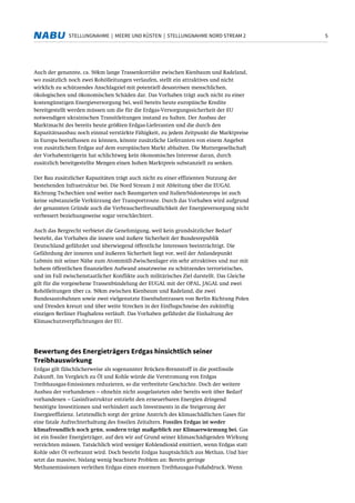 5STELLUNGNAHME | MEERE UND KÜSTEN | STELLUNGNAHME NORD STREAM 2
Auch der genannte, ca. 50km lange Trassenkorridor zwischen Kienbaum und Radeland,
wo zusätzlich noch zwei Rohölleitungen verlaufen, stellt ein attraktives und nicht
wirklich zu schützendes Anschlagziel mit potentiell desaströsen menschlichen,
ökologischen und ökonomischen Schäden dar. Das Vorhaben trägt auch nicht zu einer
kostengünstigen Energieversorgung bei, weil bereits heute europäische Kredite
bereitgestellt werden müssen um die für die Erdgas-Versorgungssicherheit der EU
notwendigen ukrainischen Transitleitungen instand zu halten. Der Ausbau der
Marktmacht des bereits heute größten Erdgas-Lieferanten und die durch den
Kapazitätsausbau noch einmal verstärkte Fähigkeit, zu jedem Zeitpunkt die Marktpreise
in Europa beeinflussen zu können, könnte zusätzliche Lieferanten von einem Angebot
von zusätzlichem Erdgas auf dem europäischen Markt abhalten. Die Muttergesellschaft
der Vorhabenträgerin hat schlichtweg kein ökonomisches Interesse daran, durch
zusätzlich bereitgestellte Mengen einen hohen Marktpreis substanziell zu senken.
Der Bau zusätzlicher Kapazitäten trägt auch nicht zu einer effizienten Nutzung der
bestehenden Infrastruktur bei. Die Nord Stream 2 mit Ableitung über die EUGAL
Richtung Tschechien und weiter nach Baumgarten und Italien/Südosteuropa ist auch
keine substanzielle Verkürzung der Transportroute. Durch das Vorhaben wird aufgrund
der genannten Gründe auch die Verbraucherfreundlichkeit der Energieversorgung nicht
verbessert beziehungsweise sogar verschlechtert.
Auch das Bergrecht verbietet die Genehmigung, weil kein grundsätzlicher Bedarf
besteht, das Vorhaben die innere und äußere Sicherheit der Bundesrepublik
Deutschland gefährdet und überwiegend öffentliche Interessen beeinträchtigt. Die
Gefährdung der inneren und äußeren Sicherheit liegt vor, weil der Anlandepunkt
Lubmin mit seiner Nähe zum Atommüll-Zwischenlager ein sehr attraktives und nur mit
hohem öffentlichen finanziellen Aufwand ansatzweise zu schützendes terroristisches,
und im Fall zwischenstaatlicher Konflikte auch militärisches Ziel darstellt. Das Gleiche
gilt für die vorgesehene Trassenbündelung der EUGAL mit der OPAL, JAGAL und zwei
Rohölleitungen über ca. 50km zwischen Kienbaum und Radeland, die zwei
Bundesautobahnen sowie zwei vielgenutzte Eisenbahntrassen von Berlin Richtung Polen
und Dresden kreuzt und über weite Strecken in der Einflugschneise des zukünftig
einzigen Berliner Flughafens verläuft. Das Vorhaben gefährdet die Einhaltung der
Klimaschutzverpflichtungen der EU.
Bewertung des Energieträgers Erdgas hinsichtlich seiner
Treibhauswirkung
Erdgas gilt fälschlicherweise als sogenannter Brücken-Brennstoff in die postfossile
Zukunft. Im Vergleich zu Öl und Kohle würde die Verstromung von Erdgas
Treibhausgas-Emissionen reduzieren, so die verbreitete Geschichte. Doch der weitere
Ausbau der vorhandenen – ohnehin nicht ausgelasteten oder bereits weit über Bedarf
vorhandenen – Gasinfrastruktur entzieht den erneuerbaren Energien dringend
benötigte Investitionen und verhindert auch Investments in die Steigerung der
Energieeffizienz. Letztendlich sorgt der grüne Anstrich des klimaschädlichen Gases für
eine fatale Aufrechterhaltung des fossilen Zeitalters. Fossiles Erdgas ist weder
klimafreundlich noch grün, sondern trägt maßgeblich zur Klimaerwärmung bei. Gas
ist ein fossiler Energieträger, auf den wir auf Grund seiner klimaschädigenden Wirkung
verzichten müssen. Tatsächlich wird weniger Kohlendioxid emittiert, wenn Erdgas statt
Kohle oder Öl verbrannt wird. Doch besteht Erdgas hauptsächlich aus Methan. Und hier
setzt das massive, bislang wenig beachtete Problem an: Bereits geringe
Methanemissionen verleihen Erdgas einen enormen Treibhausgas-Fußabdruck. Wenn
 