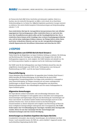 50STELLUNGNAHME | MEERE UND KÜSTEN | STELLUNGNAHME NORD STREAM 2
der Pommerschen Bucht (Riff 10) kurz beschrieben und miteinander verglichen. Dabei ist zu
beachten, dass die strukturelle Heterogenität von Riffen es nicht erlaubt, die an Hand kleiner
Stichprobenumfänge (n=3 je Station bzw. Riffgebiet) abgeleiteten quantitativen Aussagen statistisch
zu verifizieren. Dies würde erheblich komplexere Probennahmestrategien und Stichprobenumfänge
erfordern.“ S. 99
Zum wiederholten Mal legt die Antragstellerin Interpretationen ihrer mit offenbar
ungeeignetem Untersuchungsansatz selbst ermittelten Daten vor und weist den
Leser hier freundlicherweise gleich selbst auf die Unzulänglichkeiten hin. Die so
ermittelten Daten können nicht Grundlage eines seriösen Genehmigungsverfahrens
sein, weil sie keine eindeutigen Schlüsse zulassen. Im Übrigen liefern solche Daten
auch keine verlässlichen Hinweise auf eine von der Antragstellerin behauptete
schnelle Regeneration der betroffenen Lebensräume nach dem Bau der NSP1.
J-ESPOO
Stellungnahme zum ESPOO-Bericht Nord Stream 2
Vielen Dank für die Möglichkeit, im Espoo-Verfahren Stellung zu nehmen. Die Sichtung
und Bearbeitung aller Unterlagen war allerdings in der knappen Frist, die für die
Stellungnahme angesetzt ist, nicht möglich. Der NABU behalten sich deshalb vor, bis
zur Erörterung weitere Aspekte zu ergänzen und in der Anhörung vorzubringen.
Der NABU weist für die Stellungnahme zum Espoo-Verfahren darauf hin, dass die
aufgeführten Anmerkungen vom NABU in der "Stellungnahme zum Antrag auf
Planfeststellung von NSP2", auch für das Espoo-Verfahren gelten.
Planrechtfertigung
Unsere Bedenken ganz grundsätzlicher Art gegenüber dem Vorhaben Nord Stream 2
(NSP2) betreffen die Planrechtfertigung. Da der Bedarf für die durch NSP2
bereitgestellten Transportkapazitäten von Erdgas nicht ersichtlich ist, ermangelt es
einer Planrechtfertigung. Im Übrigen verweisen wir auf unsere umfangreichen
Ausführungen zu diesem Thema in unserer Stellungnahme zum deutschen
Planfeststellungsverfahren, die vollumfänglich auch für unsere Stellungnahme im
Espoo-Verfahren gelten.
Allgemeine Anmerkungen
Der Espoo-Bericht umfasst lückenhafte, teils unvollständige Dokumente. Eine
Antragsreife der Unterlagen ist nicht gegeben und es sind daher noch umfangreiche
Zusatzunterlagen und Ergänzungen nötig für eine Beurteilung der Auswirkungen auf
Natur und Umwelt. In einzelnen Ländern finden Untersuchungen auch erst in den
nächsten Wochen statt. Auch aus diesem Grund ist eine Beurteilung des
Gesamtvorhabens zu diesem Zeitpunkt nicht möglich; eine Beurteilung auf Basis der
heute verfügbaren Datengrundlagen widerspräche dem Vorsorgeprinzip. Der NABU
fordert daher eine Vervollständigung der Unterlagen. Dachdem diese bereitgestellt
wurden, bitten wir um eine 6-monatige Frist für Auswertungen und
Nachuntersuchungen und eine erneute Beteiligung.
Anmerkungen zu einzelnen Aspekten des Espoo-Berichts
Grundsätzlich verwundert, dass einzelne Auswirkungen, die im Rahmen von Nord
Stream 1 noch wesentlich waren, für NSP2 als „nicht erheblich“ eingestuft werden. Eine
nachvollziehbare Begründung hierfür fehlt.
 