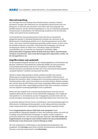 51STELLUNGNAHME | MEERE UND KÜSTEN | STELLUNGNAHME NORD STREAM 2
Alternativenprüfung
Die Unterlagen lassen die Prüfung echter Planalternativen vermissen. Politisch
favorisierte Lösungen oder Präferenzen der Antragstellerin dürfen hierbei nicht von
Belang sein. So wird etwa eine alternative Trasse über Land nicht dargestellt und
detailliert bewertet. Ziel der Alternativenprüfung ist es, die aus Umweltsicht geeignetste
Trassenvariante zu identifizieren. Die Abschichtung ist jedoch nur für die Seetrassen
erfolgt, nicht jedoch für die Landalternative.
Auch innerhalb der Seetrassenalternativen wurde nicht die aus Umweltsicht
geeignetsten gewählt. In Russland beispielsweise bestünde eine Alternative in der
Bündelung der Landanbindung nördlich von St. Petersburg gemeinsam mit der NSP1
Trasse. Auch wenn zusätzliche Kapazitäten geschaffen werden müssen, ist diese Trasse
der gewählten Südtrasse vorzuziehen. Infrastrukturelle Erwägungen, wie etwa die
Versorgung der Gebiete im Süden von St. Petersburg, mögen wirtschaftlich
nachvollziehbar sein, sie sind aber aus Umweltsicht unerheblich. Diese
infrastrukturellen Erwägungen dürfen deshalb nicht dazu führen, dass bestimmte
Varianten verworfen bzw. nach erstem Bewertungsschritt ausgesondert werden, wie
die Antragstellerin es tut.
Eingriffe in Natur und Landschaft
Die gravierendsten Eingriffe entstehen in den Anlandungsgebieten in Deutschland und
Russland. Während in Deutschland der Greifswalder Bodden mit dem geschützten
Geotop Boddenrandschwelle sowie die EU Schutzgebiete Greifswalder Bodden,
Pommersche Bucht und Oderbank betroffen sind, wird in Russland das Ramsargebiet
„Kurgalski Halbinsel“ erheblich und dauerhafte betroffen.
Obwohl in beiden Fällen geschützte Gebiete erheblich betroffen sind, sind die
Minderungs-und Ausgleichsmaßnahmen völlig unterschiedlich. Während man in
Russland eine preiswerte offene Verlegung durch international anerkannte Dünen und
Uferlebensräume wählt, wird in Deutschland ein wesentlich höherer Maßstab angelegt:
Hier wird die Düne des FFH Gebietes durch einen kostspieligen Mikrotunnel unterquert,
um die schon durch NSP1 vorgeschädigte geschützte Düne nicht zusätzlich zu belasten
und eine mögliche Genehmigungsfähigkeit nicht zu gefährden.
Ebenso wie beim Eingriff in die russischen Küstenlebensräume wird auch mit der
möglichen Belastung der Gewässer durch Schwebstoffe umgegangen. Hier schlägt die
Antragstellerin vor, die Sedimente aus dem Verlegegraben pauschal wieder über der
Leitung abzulagern und prognostiziert eine vollständige Regeneration nach kurzer Zeit.
Im deutschen Bereich wird mit Verweis auf Sicherheits- und Umweltanforderungen ein
differenziertes Verfüllungsverfahren gewählt, wo die Sedimentschichten kleinteilig
wieder entsprechend ihrer ursprünglichen Schichtlage wieder hergestellt werden.
Solche Doppelstandards sind aus NABU-Sicht nicht akzeptabel. Dieser
unterschiedliche Umgang bei Eingriffen in Natur und Landschaft scheint sich nicht auf
Grundlage naturschutzfachlicher Erwägungen zu ergeben, sondern vielmehr in
juristischem Kalkül bzw. durch Kostenerwägungen begründet. Der NABU fordert, die
Doppelstandards zu korrigieren und in beiden Ländern die naturschutzfachlichen
Erfordernisse in das Zentrum der weiteren Planung zu stellen.
Die recht rudimentären Ausführungen zu den Kompensationsmaßnahmen sind
mangelhaft. Die Unterlagen lassen keine fachliche Einschätzung der diesbezüglichen
Planung zu und sind entsprechend zu vervollständigen.
 