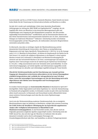 54STELLUNGNAHME | MEERE UND KÜSTEN | STELLUNGNAHME NORD STREAM 2
konventionelle und bis zu 65.000 Tonnen chemische Munition. Damit besteht ein latent
hohes Risiko bei der Umsetzung von Infrastrukturvorhaben auf Munition zu stoßen.
Im Jahr 2011 wurde nach mehrjähriger Arbeit einer deutschen Bund/Länder-
Arbeitsgruppe im Auftrag der ARGE BLMP ein Ergebnisbericht
62
vorgelegt, der ein
Lagebild aller Arten von Munition in den deutschen Meeresgewässern gibt und
Empfehlungen zum Umgang mit den Kriegsaltlasten ausspricht. Seit dem werden
regelmäßige Fortschrittsberichte
63
veröffentlicht und im internationalen Kontext mit
den Ostsee-Anrainerstaaten und internationalen Initiativen wie z.B. dem „International
Dialogue on Underwater Munitions“
64
diskutiert. Gleichzeitig wurden verschiedene
Forschungsprojekte auf den Weg gebracht, die insbesondere alternative Bergeverfahren
entwickeln und prüfen sollen.
Es überrascht, dass dem so wichtigen Aspekt der Munitionsbelastung und der
dynamischen Entwicklung der letzten Jahre, dem Thema so wenig Bedeutung
beigemessen wird (vgl. Espoo Spezifische Themenbereiche S. 309-314). So ist die Aussage
unter 9.13.1.5. Munition in Deutschland: „Im Rahmen der Bauplanung für die Pipeline hat die
Nord Stream 2 AG zunächst alle verfügbaren Informationen zu den Regionen, in denen explosive
Munition vermutet wird, insbesondere zu Minenfeldern und Munitionsversenkungsgebiet für
chemische und/ oder konventionelle Munition in der Ostsee, zusammengetragen und analysiert. Die
Ergebnisse dieser Untersuchungen wurden bei der Optimierung der Pipelinetrasse berücksichtigt.“
(S. 310, J01) – völlig unzureichend und in der Seriosität nicht nachvollziehbar. Es wird
nicht darauf eingegangen, auf welche Quellen und Informationen zugegriffen wurde
und ob überhaupt ein aktuelles und vollständiges Lagebild entlang der Trasse besteht.
Obwohl die Detektionsmethoden und die Einschätzung zum Ausmaß und dem
Umgang mit Altmunition in den letzten sieben Jahren seit der letzten Planungsphase
erheblich fortgeschritten sind, verbleibt die Antragstellerin bei zum Teil alten
Daten, waren die notwendigen Untersuchungen zur Zeit der Beurteilung noch nicht
abgeschlossen oder blieben neue Datenquellen und Forschungsprojekte
unberücksichtigt.
So wurden Untersuchungen zur konventionellen Munition In Russland im April 2017
durchgeführt, bisher liegen jedoch noch keine Ergebnisse vor. Auch die Datenerfassung
in Finnland soll nachgeliefert werden. In Schweden wurden im Jahr 2016 zwei Korridore
allein visuell untersucht, in Dänemark und Deutschland wurden offensichtlich keine
neuen weiteren Untersuchungen nach dem Bau des ersten Pipelinestranges
durchgeführt.
Auch trotz der Weiterentwicklung moderner Detektionstechnik, die es ermöglicht,
Munitionsaltlasten sogar im Sediment zu lokalisieren, erfolgte kein erneutes Screening.
Der NABU fordert die detaillierte Offenlegung der im Espoo-Bericht angedeuteten
Analyse aller verfügbaren Informationen zu Minenfeldern und
Munitionsversenkungsgebieten. Es darf bezweifelt werden, dass alle der auch im
Folgenden genannten möglichen Quellen ausgeschöpft wurden. Gleichzeitig weist der
NABU darauf hin, dass sich die Lage der Munition im Sediment über die Jahre
dynamisch verändert und es durch anthropogene Nutzungen wie
Grundschleppnetzfischerei oder Kies- und Sandabbau zu aktiven Verlagerung kommt.
62 http://www.schleswig-holstein.de/DE/UXO/Kurzfassung/kurzfassung_node.html
63 http://www.schleswig-holstein.de/DE/UXO/Themen/Fachinhalte/textekarten_Berichte.html
64 http://underwatermunitions.org/
 