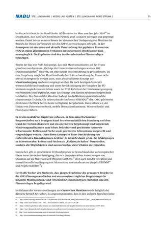 55STELLUNGNAHME | MEERE UND KÜSTEN | STELLUNGNAHME NORD STREAM 2
Im Fortschrittbericht der Bund/Länder AG Munition im Meer aus dem Jahr 2016
65
ist
festgehalten, dass nahe der Nordstream Pipeline zwei Granaten verzogen und gesprengt
wurden. Damit ist ein weiterer Beweis der dynamischen Umlagerung von Munition im
Bereich der Ostsee im Vergleich mit den NSP1-Untersuchungen erbracht. In der
Konsequenz ist eine neue und aktuelle Untersuchung der geplanten Trassen von
NSP2 in einem abgestimmten Verfahren mit modernster Detektionstechnik
unumgänglich. Die Ergebnisse sind den zu überarbeitenden Planunterlagen
beizufügen.
Bereits der Bau von NSP1 hat gezeigt, dass mit Munitionsaltlasten auf der Trasse
gerechnet werden muss. Als Folge der Umweltuntersuchungen wurden 100
Munitionsaltlasten
66
entfernt, um eine sichere Trassenführung zu gewährleisten. Da
eine Umgehung möglicher Munitionsfunde durch Verschwenkung der Trasse nicht
überall sichergestellt werden kann, muss ein detailliertes Konzept zur
Munitionsbergung erarbeitet vorgelegt werden. Da nach heutigem Stand der
wissenschaftlichen Forschung und unter Berücksichtigung der Vorgaben der EU-
Meeresstrategie-Rahmenrichtlinie sowie der FFH- Richtlinie die Unterwassersprengung
von Munition keine Option ist, muss das Konzept den Einsatz moderner Bergetechnik
beinhalten. Der Zustand der Munition bedingt das Gefährdungspotential und die
einzusetzende Technik. Die internationale Konferenz MIREMAR
67
des NABU gab bereits
2010 einen Überblick bereits heute verfügbarer Bergetechnik. Dazu zählen u.a. der
Einsatz von Unterwasserrobotik, mobile Detonationskammern, Wasserschneid- und
Photolyseverfahren.
Es ist ein zusätzliches Kapitel zu verfassen, in dem umweltschonende
Bergemethoden nach heutigem Stand der wissenschaftlichen Forschung und dem
Stand der Technik diskutiert und ein alternatives Bergekonzept und begleitende
Minderungsmaßnahmen zum Schutz bedrohter und geschützter Arten wie
Schweinswale, Robben und Fische sowie geschützter Lebensräume vorgestellt und
vorgeschlagen werden. Ohne dieses Konzept ist keine Durchführung von
vorbereitenden Baumaßnahmen denkbar. Es ist nicht damit getan, die Schädigungen
an Schweinswalen, Robben und Fischen als „Kollateralschaden“ festzustellen,
sondern alle Möglichkeiten sind auszuschöpfen, diese Schäden zu vermeiden.
Inzwischen gibt es verschiedene Verbundprojekte in Deutschland oder auf europäischer
Ebene unter deutscher Beteiligung, die sich den potentiellen Auswirkungen von
Munition auf die Meeresumwelt (Projekt DAIMON),
68
aber auch mit der Detektion und
umweltfreundlichen Bergung von Altmunition auseinandersetzen (Projekt UDEMM
69
und Projekt RoBEMM
70
).
Der NABU fordert den Nachweis, dass jüngste Ergebnisse der genannten Projekte in
die NSP2-Planungen einfließen und ein umweltverträgliches Bergekonzept für
mögliche Munitionsfunde und verschiedene Munitionstypen erarbeitet und den
Planunterlagen beigefügt wird.
Im Rahmen der Voruntersuchungen zur chemischen Munition wurde lediglich der
dänische Bereich betrachtet, da angenommen wird, dass in den anderen Bereichen keine
65 http://www.schleswig-holstein.de/DE/UXO/Berichte/PDF/Berichte/ad_blano_fortschritt2015.pdf?__blob=publicationFile&v=8
66 https://www.nord-stream.com/.../file/.../nord-stream-in-zahlen_177_20131128.pdf
67 https://schleswig-holstein.nabu.de/natur-und-landschaft/aktionen-und-projekte/munition-im-meer/miremar/13081.html
68 https://www.thuenen.de/de/fi/projekte/daimon-wie-gehen-wir-mit-versenkter-munition-in-der-ostsee-um/
69 http://www.munitionsraeumung-meer.de/nationale-forschung/udemm/
70 http://www.munitionsraeumung-meer.de/nationale-forschung/robemm/
 