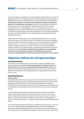 56STELLUNGNAHME | MEERE UND KÜSTEN | STELLUNGNAHME NORD STREAM 2
chemischen Altlasten aufzufinden sind. Der Espoo-Bericht selbst stellt fest, dass sich die
Analysemethoden in den vergangenen Jahren weiterentwickelt und verfeinert haben.
Möglicherweise wären so weitere Lagerstätten chemischer Munition zu identifizieren.
Entsprechend sind weitere chemische Untersuchungen des Sediments entlang der
geplanten Trassenführung vorzunehmen. Es besteht schließlich kein Zweifel daran,
dass chemische wie auch konventionelle Munition bereits auf dem Weg von den
Verladehäfen in die Versenkungsgebiete „en route“ verklappt worden sind. Die
bisherige Recherche von alten Dokumenten in deutschen Archiven und den Archiven
der Alliierten ist bislang jedoch noch nicht abgeschlossen, so dass für kein Meeresgebiet
eine derart pauschale Freigabe (frei von chemischer oder konventioneller Munition)
gegeben werden kann.
Unklar bleibt die Aussage unter 9.14.2.1 Chemische Kampfstoffe, dass „(...) die Hülsen
chemischer Munition in vielen Fällen im Laufe der Zeit korrodiert, sodass chemische Kampfstoffe in
die umgebende Meeresumwelt freigesetzt wurden, wo sie sich in den Sedimenten des Meeresbodens
angereichert haben.“ S. 312, J01. Es ist allgemein bekannt, dass chemische Munition
vielfach in Glaskartuschen in den Granaten verbaut wurde, die nicht korrodieren,
sondern vielmehr bis zur Umlagerung bzw. mechanischen Zerstörung nicht chemisch
detektierbar sind. Das bestätigt die dringende Notwendigkeit einer vollständigen
Voruntersuchung der gesamten geplanten Trassenführung mit moderner
chemischer und physikalischer Detektionstechnik und zusätzlichen Videoverfahren.
Allgemeine Defizite der Antragsunterlagen
Umweltmonitoring
Die Daten des Umweltmonitorings der Nord Stream 1 Pipeline sind nicht Teil der
Antragsunterlagen. Da sich die Antragsunterlagen jedoch umfangreich auf diese
Daten berufen, sind sie für das laufende Planfeststellungsverfahren relevant. Das
betrifft im einzelnen die Umweltmonitorings von 2010, 2011, 2012, 2013 und 2014
(Results of Environmental and Social Monitoring). Der abschließende sechste Bericht
steht noch aus.
Begriffsdefinitionen
Backgroundlevel
Der Begriff backgroundlevel bzw. background values wird nicht einführend definiert (vgl.
Results of Environmental and Social Monitoring 2010). Dadurch wird dem Leser nicht
offengelegt, ob die Begriffe auch anthropogene Beeinflussungen mit umfassen.
Die Bezeichnung natural background sound pressure levels suggeriert eine Natürlichkeit der
Geräuschkulisse. Dies ist jedoch nicht der Fall. Das Wort natural wird hier irreführend
benutzt.
„After demobilisation of the equipment a selective analysis of the recordings was performed to
evaluate natural background sound pressure levels (resulting from waves and rain, as well as
commercial ship traffic and fisheries) in comparison with noise emissions caused by Nord Stream
offshore construction activities (sheet pile driving near Lubmin harbour, trenching, pipelay by
Castoro Sei and Castoro Dieci fleets).“ S. 54, Results of Environmental and Social Monitoring
2010)
Durch die fehlende einführende Definition der Begriffe backgroundlevel bzw. background
values, die für die Bewertung des Eingriffs bedeutsam sind und der irreführenden
Nutzung des Natürlichkeitsbegriffs bleibt nur der Schluss, dass dem Leser keine volle
Ein- und Übersicht in die Vorgehensweise gegeben werden soll. Es muss bei jeder Form
 