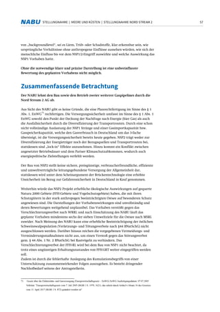 57STELLUNGNAHME | MEERE UND KÜSTEN | STELLUNGNAHME NORD STREAM 2
von „backgroundlevel“, sei es Lärm, Trüb- oder Schadstoffe, klar erkennbar sein, wie
ursprüngliche Verhältnisse ohne anthropogene Einflüsse aussehen würden, wie sich der
menschliche Einfluss bis vor dem NSP1/2-Eingriff auswirkte und welche Auswirkung das
NSP1 Vorhaben hatte.
Ohne die notwendige klare und präzise Darstellung ist eine unbeeinflusste
Bewertung des geplanten Vorhabens nicht möglich.
Zusammenfassende Betrachtung
Der NABU lehnt den Bau sowie den Betrieb zweier weiterer Gaspipelines durch die
Nord Stream 2 AG ab.
Aus Sicht des NABU gibt es keine Gründe, die eine Planrechtfertigung im Sinne des § 1
Abs. 1. EnWG
71
rechfertigen. Die Versorgungssicherheit umfasst im Sinne des § 1 Abs. 1
EnWG sowohl den Punkt der Deckung der Nachfrage nach Energie (hier Gas) als auch
die Ausfallsicherheit durch die Diversifizierung der Transportrouten. Durch eine schon
nicht vollständige Auslastung der NSP1 Stränge und einer Gasimportkapazität bzw.
Gasspeicherkapazität, welche den Gasverbrauch in Deutschland um das 3-fache
übersteigt, ist die Versorgungssicherheit bereits heute gegeben. NSP2 trägt weder zur
Diversifizierung der Energieträger noch der Bezugsquellen und Transportrouten bei,
stattdessen sind „lock-in“ Effekte anzunehmen. Hinzu kommt ein Konflikt zwischen
angesetzter Betriebsdauer und dem Pariser Klimaschutzabkommen, wodurch auch
energiepolitische Zielstellungen verfehlt werden.
Der Bau von NSP2 stellt keine sichere, preisgünstige, verbraucherfreundliche, effiziente
und umweltverträgliche leitungsgebundene Versorgung der Allgemeinheit dar,
stattdessen wird unter dem Scheinargument der Brückentechnologie eine erhöhte
Unsicherheit im Bezug zur Gefahrensicherheit in Deutschland in Kauf genommen.
Weiterhin würde das NSP2 Projekt erhebliche ökologische Auswirkungen auf gequerte
Natura 2000 Gebiete (FFH-Gebiete und Vogelschutzgebiete) haben, die mit ihren
Schutzgütern in der stark anthropogen beeinträchtigten Ostsee auf besonderen Schutz
angewiesen sind. Die Darstellungen der Vorhabenswirkungen sind unvollständig und
deren Bewertungen weitgehend unplausibel. Das Vorhaben verstößt gegen das
Verschlechterungsverbot nach WRRL und nach Einschätzung des NABU läuft das
geplante Vorhaben mindestens sechs der sieben Umweltziele für die Ostsee nach MSRL
zuwider. Nach Meinung des NABU kann eine erhebliche Beeinträchtigung der östlichen
Schweinswalpopulation (Verletzungs- und Tötungsverbote nach §44 BNatSchG) nicht
ausgeschlossen werden. Darüber hinaus reichen die vorgegebenen Vermeidungs- und
Verminderungsmaßnahmen nicht aus, um einen Verstoß gegen das Störungsverbot
gem. § 44 Abs. 1 Nr. 2 BNatSchG bei Rastvögeln zu verhindern. Das
Verschlechterungsverbot der FFH-RL wird bei dem Bau von NSP1 nicht beachtet, da
trotz eines ungünstigen Erhaltungszustandes von FFH-LRT weiter eingegriffen werden
soll.
Zudem ist durch die fehlerhafte Auslegung des Kumulationsbegriffs von einer
Unterschätzung zusammenwirkender Folgen auszugehen. Es besteht dringender
Nachholbedarf seitens der Antragstellerin.
71 Gesetz über die Elektrizitäts- und Gasversorgung (Energiewirtschaftsgesetz – EnWG) EnWG Ausfertigungsdatum: 07.07.2005
Vollzitat: "Energiewirtschaftsgesetz vom 7. Juli 2005 (BGBl. I S. 1970, 3621), das zuletzt durch Artikel 6 Absatz 36 des Gesetzes
vom 13. April 2017 (BGBl. I S. 872) geändert worden ist"
 