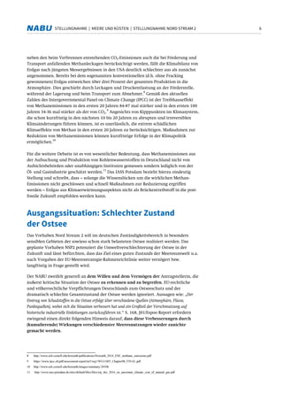 6STELLUNGNAHME | MEERE UND KÜSTEN | STELLUNGNAHME NORD STREAM 2
neben den beim Verbrennen entstehenden CO2-Emissionen auch die bei Förderung und
Transport anfallenden Methanleckagen berücksichtigt werden, fällt die Klimabilanz von
Erdgas nach jüngsten Messergebnissen in den USA deutlich schlechter aus als zunächst
angenommen. Bereits bei dem sogenannten konventionellen (d.h. ohne Fracking
gewonnenen) Erdgas entweichen über drei Prozent der gesamten Produktion in die
Atmosphäre. Dies geschieht durch Leckagen und Druckentlastung an der Förderstelle,
während der Lagerung und beim Transport zum Abnehmer.
8
Gemäß den aktuellen
Zahlen des Intergovernmental Panel on Climate Change (IPCC) ist der Treibhauseffekt
von Methanemissionen in den ersten 20 Jahren 84-87 mal stärker und in den ersten 100
Jahren 34-36 mal stärker als der von CO2.
9
Angesichts von Kipppunkten im Klimasystem,
die schon kurzfristig in den nächsten 10 bis 20 Jahren zu abrupten und irreversiblen
Klimaänderungen führen können, ist es unerlässlich, die extrem schädlichen
Klimaeffekte von Methan in den ersten 20 Jahren zu berücksichtigen. Maßnahmen zur
Reduktion von Methanemissionen können kurzfristige Erfolge in der Klimapolitik
ermöglichen.
10
Für die weitere Debatte ist es von wesentlicher Bedeutung, dass Methanemissionen aus
der Aufsuchung und Produktion von Kohlenwasserstoffen in Deutschland nicht von
Aufsichtsbehörden oder unabhängigen Instituten gemessen sondern lediglich von der
Öl- und Gasindustrie geschätzt werden.
11
Das IASS Potsdam bezieht hierzu eindeutig
Stellung und schreibt, dass – solange die Wissenslücken um die wirklichen Methan-
Emissionen nicht geschlossen und schnell Maßnahmen zur Reduzierung ergriffen
werden – Erdgas aus Klimaerwärmungsaspekten nicht als Brückentreibstoff in die post-
fossile Zukunft empfohlen werden kann.
Ausgangssituation: Schlechter Zustand
der Ostsee
Das Vorhaben Nord Stream 2 soll im deutschen Zuständigkeitsbereich in besonders
sensiblen Gebieten der sowieso schon stark belasteten Ostsee realisiert werden. Das
geplante Vorhaben NSP2 potenziert die Umweltverschlechterung der Ostsee in der
Zukunft und lässt befürchten, dass das Ziel eines guten Zustands der Meeresumwelt u.a.
nach Vorgaben der EU-Meeresstrategie-Rahmenrichtlinie weiter verzögert bzw.
langfristig in Frage gestellt wird.
Der NABU zweifelt generell an dem Willen und dem Vermögen der Antragstellerin, die
äußerst kritische Situation der Ostsee zu erkennen und zu begreifen. EU-rechtliche
und völkerrechtliche Verpflichtungen Deutschlands zum Ostseeschutz und der
dramatisch schlechte Gesamtzustand der Ostsee werden ignoriert. Aussagen wie: „Der
Eintrag von Schadstoffen in die Ostsee erfolgt über verschiedene Quellen (Atmosphäre, Flüsse,
Punktquellen), wobei sich die Situation verbessert hat und ein Großteil der Verschmutzung auf
historische industrielle Einleitungen zurückzuführen ist.“ S. 168, J01/Espoo Report erfordern
zwingend einen direkt folgenden Hinweis darauf, dass diese Verbesserungen durch
(kumulierende) Wirkungen verschiedenster Meeresnutzungen wieder zunichte
gemacht werden.
8 http://www.eeb.cornell.edu/howarth/publications/Howarth_2014_ESE_methane_emissions.pdf
9 https://www.ipcc.ch/pdf/assessment-report/ar5/wg1/WG1AR5_Chapter08_FINAL.pdf
10 http://www.eeb.cornell.edu/howarth/images/summary/2030b
11 http://www.iass-potsdam.de/sites/default/files/files/wp_dec_2016_en_uncertain_climate_cost_of_natural_gas.pdf
 