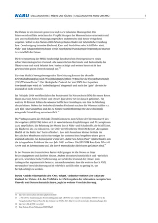 7STELLUNGNAHME | MEERE UND KÜSTEN | STELLUNGNAHME NORD STREAM 2
Die Ostsee ist ein intensiv genutztes und stark belastetes Meeresgebiet. Die
Interessenskonflikte zwischen den Verpflichtungen des Meeresschutzes einerseits und
den unterschiedlichen Nutzungsansprüchen andererseits sind heute weitgehend
ungelöst. Selbst in den Natura-2000-Schutzgebieten findet mit behördlicher Duldung
bzw. Genehmigung intensive Fischerei, Kies- und Sandabbau oder Schifffahrt statt.
Nähr- und Schadstoffüberschüsse sowie zunehmend Plastikabfälle bedrohen die marine
Artenvielfalt der Ostsee.
Die Erstbewertung der MSRL bescheinigt den deutschen Ostseegewässern einen
schlechten ökologischen Zustand. Alle wesentlichen Merkmale und Bestandteile des
Ökosystems sind stark belastet bzw. beeinträchtigt und weisen heute nicht den
gewünschten guten Umweltzustand auf.
12
Zu einer ähnlich besorgniserregenden Einschätzung kommt der aktuelle
Bewirtschaftungsplan nach Wasserrahmenrichtline (WRRL) für die Flussgebietseinheit
(FGE) Warnow/Peene
13
. Der ökologische Zustand der von NSP2 durchquerten
Gewässerkörper wird als "unbefriedigend" eingestuft und auch der "gute" chemische
Zustand ist nicht erreicht.
Im Frühjahr 2014 veröffentlichte das Bundesamt für Naturschutz (BfN) die neuen Roten
Listen mariner Arten in Nord- und Ostsee. Jede dritte Art ist danach gefährdet, für
weitere 30 Prozent fehlen die wissenschaftlichen Grundlagen, um ihre Gefährdung
abzuschätzen. Neben der bodenberührenden Fischerei machen die Wissenschaftler v.a.
den Kies- und Sandabbau und die zu hohen Nährstoffeinträge für diese Besorgnis
erregende Entwicklung verantwortlich.
14
Die Vertragsstaaten des Helsinki-Übereinkommens zum Schutz der Meeresumwelt des
Ostseegebiets (HELCOM) haben sich in verschiedenen Empfehlungen und Aktionsplänen
dazu verpflichtet, die Belastung der Ostsee durch Nähr- und Schadstoffe, die Schifffahrt,
die Fischerei, etc. zu reduzieren. Der 2007 veröffentlichte HELCOM-Report „Ecosystem
Health of the Baltic Sea“ hatte offenbart, dass mit Ausnahme kleiner Gebiete im
Bottnischen Meerbusen nicht ein einziges der untersuchten Seegebiete einen guten
Zustand aufweist. Als Konsequenz wurde der „Baltic Sea Action Plan“ verabschiedet, um
die dringendsten Probleme bis zum Jahr 2021 zu lösen. Die HELCOM Rote Liste führt 42
Arten und 16 Lebensräume auf, die durch menschliche Aktivitäten gefährdet sind.
15
In der Summe der kumulativen Beeinträchtigungen ist die Ostsee an ihrer
Belastungsgrenze und darüber hinaus. Anders als naturschutzfachlich und –rechtlich
geraten, wird diese hohe Vorbelastung, der schlechte Zustand der Ostsee, vom
Antragsteller argumentativ benutzt, um nachzuweisen, dass die weitere durch NSP2
verursachte Verschlechterung nicht erheblich ausfällt oder zu gering ist, um
berücksichtigt zu werden.
Dieser Ansicht widerspricht der NABU scharf. Vielmehr verbietet der schlechte
Zustand der Ostsee, d.h. das Verfehlen der Zielvorgaben der relevanten europäischen
Umwelt- und Naturschutzrichtlinien, jegliche weitere Verschlechterung.
12 http://www.meeresschutz.info/index.php/berichte.html
13 LUNG (2015): Aktualisierung des Bewirtschaftungsplans nach § 83 WHG bzw. Artikel 13 der Richtlinie 2000/60/EG für die
Flussgebietseinheit Warnow/Peene für den Zeitraum von 2016 bis 2021; http://www.wrrl-mv.de/index_bekanntmachungen.htm
14 http://www.bfn.de/0322_veroe.html
15 http://helcom.fi/Lists/Publications/BSEP122.pdf
 