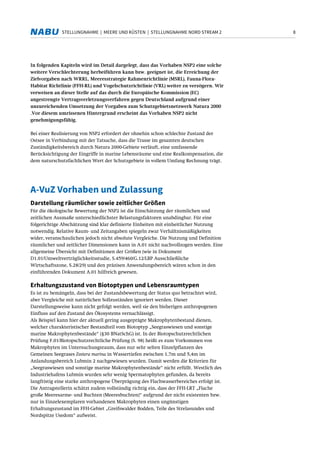 8STELLUNGNAHME | MEERE UND KÜSTEN | STELLUNGNAHME NORD STREAM 2
In folgenden Kapiteln wird im Detail dargelegt, dass das Vorhaben NSP2 eine solche
weitere Verschlechterung herbeiführen kann bzw. geeignet ist, die Erreichung der
Zielvorgaben nach WRRL, Meeresstrategie Rahmenrichtlinie (MSRL), Fauna-Flora-
Habitat Richtlinie (FFH-RL) und Vogelschutzrichtlinie (VRL) weiter zu verzögern. Wir
verweisen an dieser Stelle auf das durch die Europäische Kommission (EC)
angestrengte Vertragsverletzungsverfahren gegen Deutschland aufgrund einer
unzureichenden Umsetzung der Vorgaben zum Schutzgebietsnetzwerk Natura 2000
.Vor diesem umrissenen Hintergrund erscheint das Vorhaben NSP2 nicht
genehmigungsfähig.
Bei einer Realisierung von NSP2 erfordert der ohnehin schon schlechte Zustand der
Ostsee in Verbindung mit der Tatsache, dass die Trasse im gesamten deutschen
Zuständigkeitsbereich durch Natura 2000-Gebiete verläuft, eine umfassende
Berücksichtigung der Eingriffe in marine Lebensräume und eine Realkompensation, die
dem naturschutzfachlichen Wert der Schutzgebiete in vollem Umfang Rechnung trägt.
A-VuZ Vorhaben und Zulassung
Darstellung räumlicher sowie zeitlicher Größen
Für die ökologische Bewertung der NSP2 ist die Einschätzung der räumlichen und
zeitlichen Ausmaße unterschiedlichster Belastungsfaktoren unabdingbar. Für eine
folgerichtige Abschätzung sind klar definierte Einheiten mit einheitlicher Nutzung
notwendig. Relative Raum- und Zeitangaben spiegeln zwar Verhältnismäßigkeiten
wider, veranschaulichen jedoch nicht absolute Vergleiche. Die Nutzung und Definition
räumlicher und zeitlicher Dimensionen kann in A.01 nicht nachvollzogen werden. Eine
allgemeine Übersicht mit Definitionen der Größen (wie in Dokument
D1.01/Umweltverträglichkeitsstudie, S.459/460/G.12/LBP Ausschließliche
Wirtschaftszone, S.28/29) und den präzisen Anwendungsbereich wären schon in den
einführenden Dokument A.01 hilfreich gewesen.
Erhaltungszustand von Biotoptypen und Lebensraumtypen
Es ist zu bemängeln, dass bei der Zustandsbewertung der Status quo betrachtet wird,
aber Vergleiche mit natürlichen Sollzuständen ignoriert werden. Dieser
Darstellungsweise kann nicht gefolgt werden, weil sie den bisherigen anthropogenen
Einfluss auf den Zustand des Ökosystems vernachlässigt.
Als Beispiel kann hier der aktuell gering ausgeprägte Makrophytenbestand dienen,
welcher charakteristischer Bestandteil vom Biotoptyp „Seegraswiesen und sonstige
marine Makrophytenbestände“ (§30 BNatSchG) ist. In der Biotopschutzrechtlichen
Prüfung F.01/Biotopschutzrechtliche Prüfung (S. 98) heißt es zum Vorkommen von
Makrophyten im Untersuchungsraum, dass nur sehr selten Einzelpflanzen des
Gemeinen Seegrases Zostera marina in Wassertiefen zwischen 1,7m und 5,4m im
Anlandungsbereich Lubmin 2 nachgewiesen wurden. Damit werden die Kriterien für
„Seegraswiesen und sonstige marine Makrophytenbestände“ nicht erfüllt. Westlich des
Industriehafens Lubmin wurden sehr wenig Spermatophyten gefunden, da bereits
langfristig eine starke anthropogene Überprägung des Flachwasserbereiches erfolgt ist.
Die Antragstellerin schätzt zudem vollständig richtig ein, dass der FFH-LRT „Flache
große Meeresarme- und Buchten (Meeresbuchten)“ aufgrund der nicht existenten bzw.
nur in Einzelexemplaren vorhandenen Makrophyten einen ungünstigen
Erhaltungszustand im FFH-Gebiet „Greifswalder Bodden, Teile des Strelasundes und
Nordspitze Usedom“ aufweist.
 