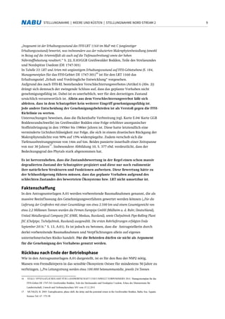 9STELLUNGNAHME | MEERE UND KÜSTEN | STELLUNGNAHME NORD STREAM 2
„Insgesamt ist der Erhaltungszustand des FFH-LRT 1160 im MaP mit C (ungünstiger
Erhaltungszustand) bewertet, was insbesondere aus der reduzierten Makrophytenbesiedlung (sowohl
in Bezug auf die Artenvielfalt als auch auf die Tiefenausbreitung) sowie der hohen
Nährstoffbelastung resultiert.“ S. 22, E.03/GGB Greifswalder Bodden, Teile des Strelasundes
und Nordspitze Usedom (DE 1747-301)
In Tabelle 33: LRT und Arten mit ungünstigem Erhaltungszustand auf FFH-Gebietsebene (S. 184,
Managementplan für das FFH-Gebiet DE 1747-301)
16
ist für den LRT 1160 das
Erhaltungsziel „Erhalt und Vordringliche Entwicklung“ vorgesehen.
Aufgrund des nach FFH-RL bestehenden Verschlechterungsverbotes (Artikel 6 (Abs. 2))
drängt sich demnach der zwingende Schluss auf, dass das geplante Vorhaben nicht
genehmigungsfähig ist. Dabei ist es unerheblich, wer für den derzeitigen Zustand
ursächlich verantwortlich ist. Allein aus dem Verschlechterungsverbot läßt sich
ableiten, dass in dem Schutzgebiet kein weiterer Eingriff genehmigungsfähig ist.
Jede andere Entscheidung der Genehmigungsbehörden ist als Verstoß gegen die FFH-
Richtlinie zu werten.
Untersuchungen beweisen, dass die flickenhafte Verbreitung (vgl. Karte E.04/ Karte GGB
Boddenrandschwelle) im Greifswalder Bodden eine Folge erhöhter anorganischer
Stoffeinbringung in den 1950er bis 1980er Jahren ist. Diese hatte letztendlich eine
verminderte Lichtdurchlässigkeit zur Folge, die sich in einem drastischen Rückgang der
Makrophytendichte von 90% auf 15% widerspiegelte. Zudem verschob sich die
Tiefenausbreitungsgrenze von 14m auf 6m. Beides passierte innerhalb einer Zeitspanne
von nur 30 Jahren
17
. Insbesondere Abbildung 10, S. 377 ebd. verdeutlicht, dass der
Bedeckungsgrad des Phytals stark abgenommen hat.
Es ist hervorzuheben, dass die Zustandsbewertung in der Regel einen schon massiv
degradierten Zustand der Schutzgüter projiziert und diese nur noch rudimentär
ihre natürlichen Strukturen und Funktionen aufweisen. Diese Bewertung hätte zu
der Schlussfolgerung führen müssen, dass das geplante Vorhaben aufgrund des
schlechten Zustandes des bewerteten Ökosystems bzw. LRT nicht umsetzbar ist.
Faktenschaffung
In den Antragsunterlagen A.01 werden vorbereitende Baumaßnahmen genannt, die als
massive Beeinflussung des Genehmigungsverfahren gewertet werden können („Für die
Lieferung der Großrohre mit einer Gesamtlänge von etwa 2.500 km und einem Gesamtgewicht von
etwa 2,2 Millionen Tonnen wurden die Firmen Europipe GmbH (Mülheim a. d. Ruhr, Deutschland),
United Metallurgical Company JSC (OMK; Moskau, Russland), sowie Chelyabinsk Pipe-Rolling Plant
JSC (Chelpipe; Tscheljabinsk, Russland) ausgewählt. Die ersten Rohrlieferungen erfolgten Ende
September 2016.“ S. 13, A.01). Es ist jedoch zu betonen, dass die Antragstellerin durch
derlei vorbereitende Baumaßnahmen und Verpflichtungen allein auf eigenes
unternehmerisches Risiko handelt. Für die Behörden dürfen sie nicht als Argument
für die Genehmigung des Vorhabens genutzt werden.
Rückbau nach Ende der Betriebsphase
Wie in den Antragsunterlagen A.01 dargestellt, ist es für den Bau der NSP2 nötig,
Massen von Fremdkörpern in das sensible Ökosystem Ostsee für mindestens 50 Jahre zu
verbringen. („Pro Leitungsstrang werden etwa 100.000 betonummantelte, jeweils 24 Tonnen
16 STALU VP/STAATLICHES AMT FÜR LANDWIRTSCHAFT UND UMWELT VORPOMMERN 2011: Managementplan für das
FFH-Gebiet DE 1747-301 Greifswalder Bodden, Teile des Strelasundes und Nordspitze Usedom. Erlass des Ministeriums für
Landwirtschaft, Umwelt und Verbraucherschutz MV vom 15.12.2011
17 MUNKES, B. 2005: Eutrophication, phase shift, the delay and the potential return in the Greifswalder Bodden, Baltic Sea. Aquatic
Science Vol. 67: 372-38
 