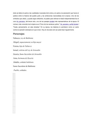 éxito se debe en parte a las cualidades musicales de la obra y en parte a la asociación que hacía el
público entre la historia del pueblo judío y las ambiciones nacionalistas de la época. Uno de los
símbolos que utilizó, y quizás sigue utilizando, el pueblo para reforzar el ideal independentista fue el
coro Va, pensiero, del tercer acto, uno de los pasajes corales más representativos de la época. El
número más conocido de la ópera es el "Coro de los esclavos judíos," Va, pensiero, sull'ali dorate /
"Vuela, pensamiento, en alas doradas." En su época, los italianos lo asimilaron como un canto
contra la opresión extranjera en que vivían. Hoy en día este coro se suele bisar regularmente.
Personajes
Nabucco, rey de Babilonia
Abigail, supuestamente su hija mayor
Fenena, hija de Nabucco
Ismael, sobrino del rey de Jerusalén
Zacaria, Sumo Sacerdote de Jerusalén
Anna, hermana de Zacaria
Abdallo, soldado babilonio
Sumo Sacerdote de Babilonia
Pueblo, soldados
 