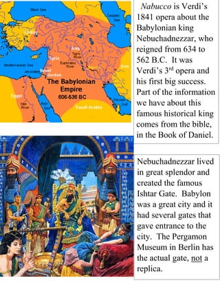 Nabucco is Verdi’s
1841 opera about the
Babylonian king
Nebuchadnezzar, who
reigned from 634 to
562 B.C. It was
Verdi’s 3rd
opera and
his first big success.
Part of the information
we have about this
famous historical king
comes from the bible,
in the Book of Daniel.
Nebuchadnezzar lived
in great splendor and
created the famous
Ishtar Gate. Babylon
was a great city and it
had several gates that
gave entrance to the
city. The Pergamon
Museum in Berlin has
the actual gate, not a
replica.
 